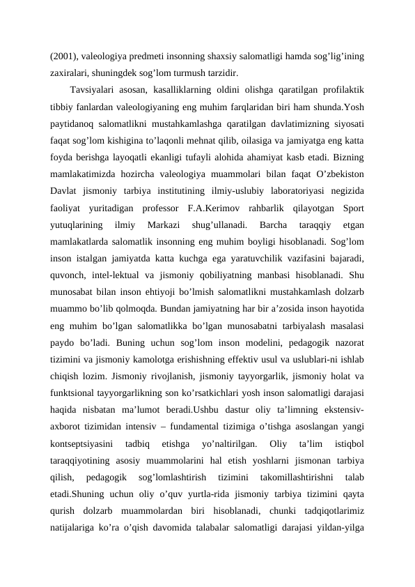 (2001), valeologiya predmeti insonning shaxsiy salomatligi hamda sog’lig’ining
zaxiralari, shuningdek sog’lom turmush tarzidir.
Tavsiyalari  asosan,  kasalliklarning  oldini  olishga  qaratilgan  profilaktik
tibbiy fanlardan valeologiyaning eng muhim farqlaridan biri ham shunda.Yosh
paytidanoq salomatlikni mustahkamlashga qaratilgan davlatimizning siyosati
faqat sog’lom kishigina to’laqonli mehnat qilib, oilasiga va jamiyatga eng katta
foyda berishga layoqatli ekanligi tufayli alohida ahamiyat kasb etadi. Bizning
mamlakatimizda  hozircha  valeologiya  muammolari  bilan  faqat  O’zbekiston
Davlat  jismoniy  tarbiya  institutining  ilmiy-uslubiy  laboratoriyasi  negizida
faoliyat  yuritadigan  professor  F.A.Kerimov  rahbarlik  qilayotgan  Sport
yutuqlarining  ilmiy  Markazi  shug’ullanadi.  Barcha  taraqqiy  etgan
mamlakatlarda salomatlik insonning eng muhim boyligi hisoblanadi. Sog’lom
inson istalgan jamiyatda katta kuchga ega yaratuvchilik vazifasini bajaradi,
quvonch,  intel-lektual  va  jismoniy  qobiliyatning  manbasi  hisoblanadi.  Shu
munosabat bilan inson ehtiyoji bo’lmish salomatlikni mustahkamlash dolzarb
muammo bo’lib qolmoqda. Bundan jamiyatning har bir a’zosida inson hayotida
eng muhim bo’lgan salomatlikka bo’lgan munosabatni  tarbiyalash masalasi
paydo  bo’ladi.  Buning  uchun  sog’lom  inson  modelini,  pedagogik  nazorat
tizimini va jismoniy kamolotga erishishning effektiv usul va uslublari-ni ishlab
chiqish lozim. Jismoniy rivojlanish, jismoniy tayyorgarlik, jismoniy holat va
funktsional tayyorgarlikning son ko’rsatkichlari yosh inson salomatligi darajasi
haqida  nisbatan  ma’lumot  beradi.Ushbu  dastur  oliy  ta’limning  ekstensiv-
axborot tizimidan intensiv – fundamental tizimiga o’tishga asoslangan yangi
kontseptsiyasini  tadbiq  etishga  yo’naltirilgan.  Oliy  ta’lim  istiqbol
taraqqiyotining  asosiy  muammolarini  hal  etish  yoshlarni  jismonan  tarbiya
qilish,  pedagogik  sog’lomlashtirish  tizimini  takomillashtirishni  talab
etadi.Shuning  uchun  oliy  o’quv  yurtla-rida  jismoniy  tarbiya  tizimini  qayta
qurish  dolzarb  muammolardan  biri  hisoblanadi,  chunki  tadqiqotlarimiz
natijalariga ko’ra o’qish davomida talabalar salomatligi darajasi yildan-yilga
