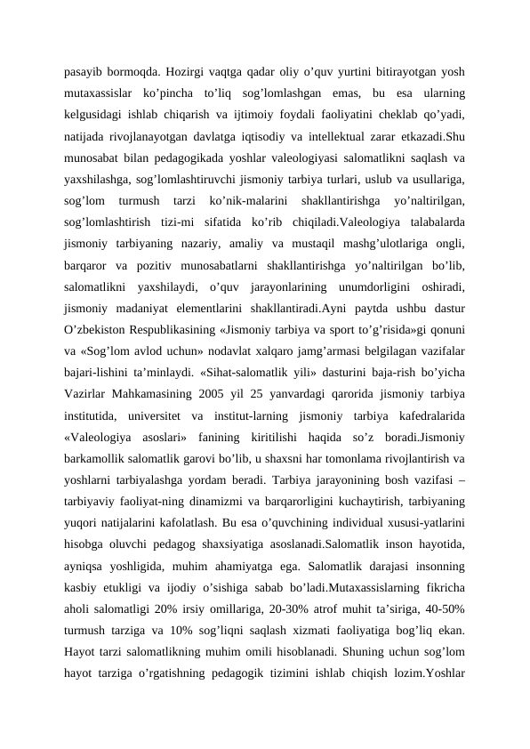 pasayib bormoqda. Hozirgi vaqtga qadar oliy o’quv yurtini bitirayotgan yosh
mutaxassislar  ko’pincha  to’liq  sog’lomlashgan  emas,  bu  esa  ularning
kelgusidagi ishlab chiqarish va ijtimoiy foydali faoliyatini cheklab qo’yadi,
natijada rivojlanayotgan davlatga iqtisodiy va intellektual zarar etkazadi.Shu
munosabat bilan pedagogikada yoshlar valeologiyasi salomatlikni saqlash va
yaxshilashga, sog’lomlashtiruvchi jismoniy tarbiya turlari, uslub va usullariga,
sog’lom  turmush  tarzi  ko’nik-malarini  shakllantirishga  yo’naltirilgan,
sog’lomlashtirish  tizi-mi  sifatida  ko’rib  chiqiladi.Valeologiya  talabalarda
jismoniy  tarbiyaning  nazariy,  amaliy  va  mustaqil  mashg’ulotlariga  ongli,
barqaror  va  pozitiv  munosabatlarni  shakllantirishga  yo’naltirilgan  bo’lib,
salomatlikni  yaxshilaydi,  o’quv  jarayonlarining  unumdorligini  oshiradi,
jismoniy  madaniyat  elementlarini  shakllantiradi.Ayni  paytda  ushbu  dastur
O’zbekiston Respublikasining «Jismoniy tarbiya va sport to’g’risida»gi qonuni
va «Sog’lom avlod uchun» nodavlat xalqaro jamg’armasi belgilagan vazifalar
bajari-lishini ta’minlaydi. «Sihat-salomatlik yili» dasturini baja-rish bo’yicha
Vazirlar  Mahkamasining  2005 yil  25 yanvardagi  qarorida jismoniy tarbiya
institutida,  universitet  va  institut-larning  jismoniy  tarbiya  kafedralarida
«Valeologiya  asoslari»  fanining  kiritilishi  haqida  so’z  boradi.Jismoniy
barkamollik salomatlik garovi bo’lib, u shaxsni har tomonlama rivojlantirish va
yoshlarni tarbiyalashga yordam beradi. Tarbiya jarayonining bosh vazifasi –
tarbiyaviy faoliyat-ning dinamizmi va barqarorligini kuchaytirish, tarbiyaning
yuqori natijalarini kafolatlash. Bu esa o’quvchining individual xususi-yatlarini
hisobga oluvchi pedagog shaxsiyatiga asoslanadi.Salomatlik inson hayotida,
ayniqsa  yoshligida,  muhim  ahamiyatga  ega.  Salomatlik  darajasi  insonning
kasbiy etukligi  va ijodiy o’sishiga  sabab  bo’ladi.Mutaxassislarning  fikricha
aholi salomatligi 20% irsiy omillariga, 20-30% atrof muhit ta’siriga, 40-50%
turmush tarziga va 10% sog’liqni saqlash xizmati faoliyatiga bog’liq ekan.
Hayot tarzi salomatlikning muhim omili hisoblanadi. Shuning uchun sog’lom
hayot tarziga o’rgatishning pedagogik tizimini ishlab chiqish lozim.Yoshlar
