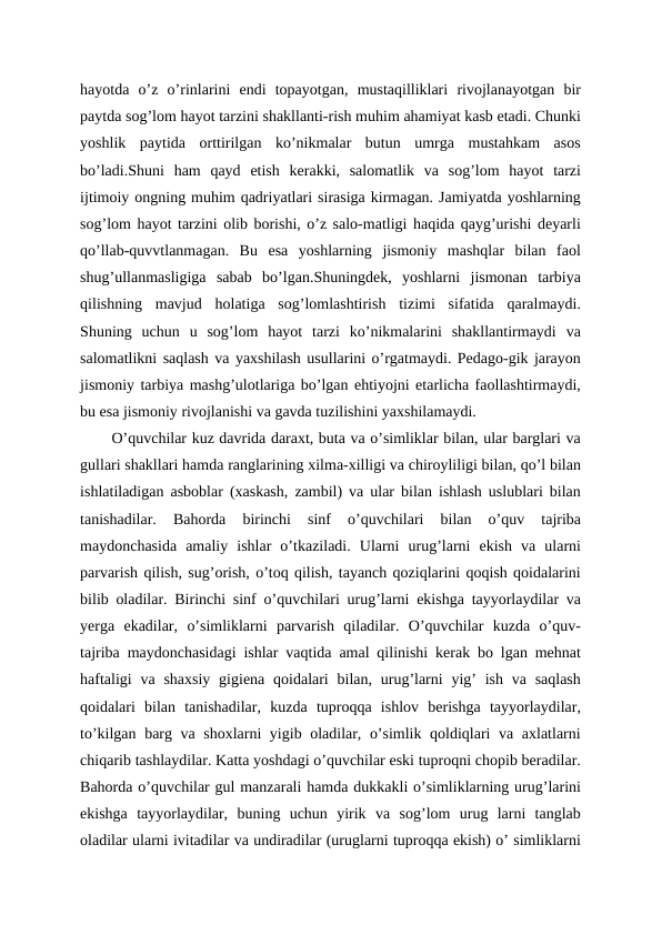 hayotda  o’z  o’rinlarini  endi  topayotgan,  mustaqilliklari  rivojlanayotgan  bir
paytda sog’lom hayot tarzini shakllanti-rish muhim ahamiyat kasb etadi. Chunki
yoshlik  paytida  orttirilgan  ko’nikmalar  butun  umrga  mustahkam  asos
bo’ladi.Shuni  ham  qayd  etish  kerakki,  salomatlik  va  sog’lom  hayot  tarzi
ijtimoiy ongning muhim qadriyatlari sirasiga kirmagan. Jamiyatda yoshlarning
sog’lom hayot tarzini olib borishi, o’z salo-matligi haqida qayg’urishi deyarli
qo’llab-quvvtlanmagan.  Bu  esa  yoshlarning  jismoniy  mashqlar  bilan  faol
shug’ullanmasligiga  sabab  bo’lgan.Shuningdek,  yoshlarni  jismonan  tarbiya
qilishning  mavjud  holatiga  sog’lomlashtirish  tizimi  sifatida  qaralmaydi.
Shuning  uchun  u  sog’lom  hayot  tarzi  ko’nikmalarini  shakllantirmaydi  va
salomatlikni saqlash va yaxshilash usullarini o’rgatmaydi. Pedago-gik jarayon
jismoniy tarbiya mashg’ulotlariga bo’lgan ehtiyojni etarlicha faollashtirmaydi,
bu esa jismoniy rivojlanishi va gavda tuzilishini yaxshilamaydi. 
O’quvchilar kuz davrida daraxt, buta va o’simliklar bilan, ular barglari va
gullari shakllari hamda ranglarining xilma-xilligi va chiroyliligi bilan, qo’l bilan
ishlatiladigan asboblar (xaskash, zambil) va ular bilan ishlash uslublari bilan
tanishadilar.  Bahorda  birinchi  sinf  o’quvchilari  bilan  o’quv  tajriba
maydonchasida  amaliy  ishlar  o’tkaziladi.  Ularni  urug’larni  ekish  va  ularni
parvarish qilish, sug’orish, o’toq qilish, tayanch qoziqlarini qoqish qoidalarini
bilib oladilar. Birinchi sinf o’quvchilari urug’larni ekishga tayyorlaydilar va
yerga  ekadilar,  o’simliklarni  parvarish  qiladilar.  O’quvchilar  kuzda  o’quv-
tajriba maydonchasidagi ishlar vaqtida amal qilinishi kerak bo lgan mehnat
haftaligi  va shaxsiy  gigiena qoidalari  bilan, urug’larni  yig’  ish va saqlash
qoidalari  bilan  tanishadilar,  kuzda  tuproqqa  ishlov  berishga  tayyorlaydilar,
to’kilgan barg va shoxlarni yigib oladilar, o’simlik qoldiqlari va axlatlarni
chiqarib tashlaydilar. Katta yoshdagi o’quvchilar eski tuproqni chopib beradilar.
Bahorda o’quvchilar gul manzarali hamda dukkakli o’simliklarning urug’larini
ekishga  tayyorlaydilar,  buning  uchun  yirik  va  sog’lom  urug  larni  tanglab
oladilar ularni ivitadilar va undiradilar (uruglarni tuproqqa ekish) o’ simliklarni
