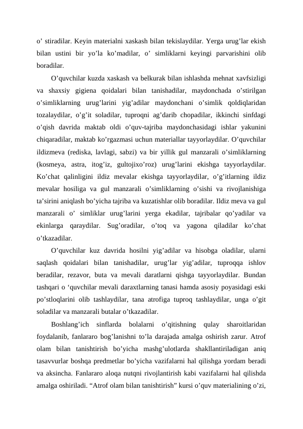 o’ stiradilar. Keyin materialni xaskash bilan tekislaydilar. Yerga urug’lar ekish
bilan  ustini  bir  yo’la  ko’madilar,  o’  simliklarni  keyingi  parvarishini  olib
boradilar.
O’quvchilar kuzda xaskash va belkurak bilan ishlashda mehnat xavfsizligi
va  shaxsiy  gigiena  qoidalari  bilan  tanishadilar,  maydonchada  o’stirilgan
o’simliklarning  urug’larini  yig’adilar  maydonchani  o’simlik  qoldiqlaridan
tozalaydilar, o’g’it soladilar, tuproqni ag’darib chopadilar, ikkinchi sinfdagi
o’qish  davrida  maktab  oldi  o’quv-tajriba  maydonchasidagi  ishlar  yakunini
chiqaradilar, maktab ko’rgazmasi uchun materiallar tayyorlaydilar. O’quvchilar
ildizmeva (rediska, lavlagi, sabzi) va bir yillik gul manzarali o’simliklarning
(kosmeya,  astra,  itog’iz,  gultojixo’roz)  urug’larini  ekishga  tayyorlaydilar.
Ko’chat  qalinligini  ildiz  mevalar  ekishga  tayyorlaydilar,  o’g’itlarning  ildiz
mevalar  hosiliga va gul  manzarali  o’simliklarning o’sishi  va rivojlanishiga
ta’sirini aniqlash bo’yicha tajriba va kuzatishlar olib boradilar. Ildiz meva va gul
manzarali  o’  simliklar  urug’larini  yerga  ekadilar,  tajribalar  qo’yadilar  va
ekinlarga  qaraydilar.  Sug’oradilar,  o’toq  va  yagona  qiladilar  ko’chat
o’tkazadilar.
O’quvchilar  kuz  davrida  hosilni  yig’adilar  va  hisobga  oladilar,  ularni
saqlash  qoidalari  bilan  tanishadilar,  urug’lar  yig’adilar,  tuproqqa  ishlov
beradilar, rezavor, buta va mevali  daratlarni  qishga tayyorlaydilar. Bundan
tashqari o ‘quvchilar mevali daraxtlarning tanasi hamda asosiy poyasidagi eski
po’stloqlarini olib tashlaydilar, tana atrofiga tuproq tashlaydilar, unga o’git
soladilar va manzarali butalar o’tkazadilar.
Boshlang’ich  sinflarda  bolalarni  o’qitishning  qulay  sharoitlaridan
foydalanib, fanlararo bog’lanishni to’la darajada amalga oshirish zarur. Atrof
olam  bilan  tanishtirish  bo’yicha  mashg’ulotlarda  shakllantiriladigan  aniq
tasavvurlar boshqa predmetlar bo’yicha vazifalarni hal qilishga yordam beradi
va aksincha. Fanlararo aloqa nutqni rivojlantirish kabi vazifalarni hal qilishda
amalga oshiriladi. “Atrof olam bilan tanishtirish” kursi o’quv materialining o’zi,
