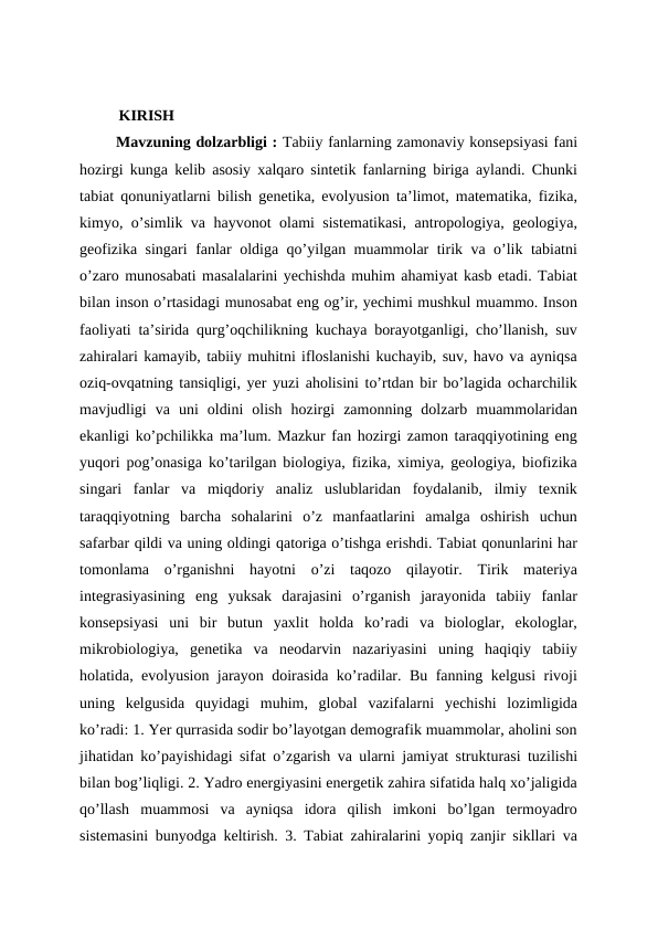   KIRISH
 Mavzuning dolzarbligi : Tabiiy fanlarning zamonaviy konsepsiyasi fani
hozirgi kunga kelib asosiy xalqaro sintetik fanlarning biriga aylandi. Chunki
tabiat qonuniyatlarni bilish genetika, evolyusion ta’limot, matematika, fizika,
kimyo, o’simlik va hayvonot olami sistematikasi, antropologiya, geologiya,
geofizika singari fanlar oldiga qo’yilgan muammolar tirik va o’lik tabiatni
o’zaro munosabati masalalarini yechishda muhim ahamiyat kasb etadi. Tabiat
bilan inson o’rtasidagi munosabat eng og’ir, yechimi mushkul muammo. Inson
faoliyati ta’sirida qurg’oqchilikning kuchaya borayotganligi, cho’llanish, suv
zahiralari kamayib, tabiiy muhitni ifloslanishi kuchayib, suv, havo va ayniqsa
oziq-ovqatning tansiqligi, yer yuzi aholisini to’rtdan bir bo’lagida ocharchilik
mavjudligi  va  uni  oldini  olish  hozirgi  zamonning  dolzarb  muammolaridan
ekanligi ko’pchilikka ma’lum. Mazkur fan hozirgi zamon taraqqiyotining eng
yuqori pog’onasiga ko’tarilgan biologiya, fizika, ximiya, geologiya, biofizika
singari  fanlar  va  miqdoriy  analiz  uslublaridan  foydalanib,  ilmiy  texnik
taraqqiyotning  barcha  sohalarini  o’z  manfaatlarini  amalga  oshirish  uchun
safarbar qildi va uning oldingi qatoriga o’tishga erishdi. Tabiat qonunlarini har
tomonlama  o’rganishni  hayotni  o’zi  taqozo  qilayotir.  Tirik  materiya
integrasiyasining  eng  yuksak  darajasini  o’rganish  jarayonida  tabiiy  fanlar
konsepsiyasi  uni  bir  butun  yaxlit  holda  ko’radi  va  biologlar,  ekologlar,
mikrobiologiya,  genetika  va  neodarvin  nazariyasini  uning  haqiqiy  tabiiy
holatida, evolyusion jarayon doirasida ko’radilar. Bu fanning kelgusi rivoji
uning  kelgusida  quyidagi  muhim,  global  vazifalarni  yechishi  lozimligida
ko’radi: 1. Yer qurrasida sodir bo’layotgan demografik muammolar, aholini son
jihatidan ko’payishidagi sifat o’zgarish va ularni jamiyat strukturasi tuzilishi
bilan bog’liqligi. 2. Yadro energiyasini energetik zahira sifatida halq xo’jaligida
qo’llash  muammosi  va  ayniqsa  idora  qilish  imkoni  bo’lgan  termoyadro
sistemasini bunyodga keltirish. 3. Tabiat zahiralarini yopiq zanjir sikllari va
