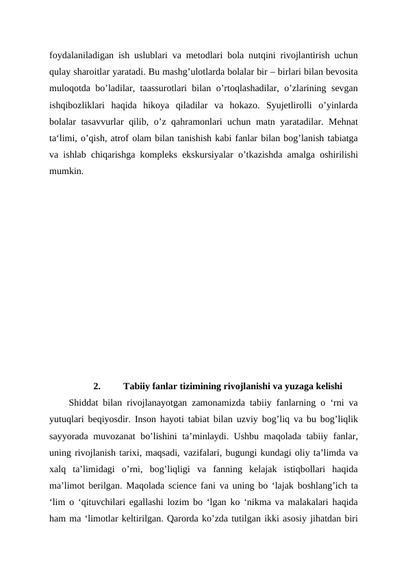 foydalaniladigan ish uslublari va metodlari bola nutqini rivojlantirish uchun
qulay sharoitlar yaratadi. Bu mashg’ulotlarda bolalar bir – birlari bilan bevosita
muloqotda bo’ladilar, taassurotlari bilan o’rtoqlashadilar, o’zlarining sevgan
ishqibozliklari  haqida  hikoya  qiladilar  va  hokazo.  Syujetlirolli  o’yinlarda
bolalar tasavvurlar qilib, o’z qahramonlari uchun matn yaratadilar. Mehnat
ta‘limi, o’qish, atrof olam bilan tanishish kabi fanlar bilan bog’lanish tabiatga
va ishlab chiqarishga kompleks ekskursiyalar o’tkazishda amalga oshirilishi
mumkin.
2.
Tabiiy fanlar tizimining rivojlanishi va yuzaga kelishi
Shiddat bilan rivojlanayotgan zamonamizda tabiiy fanlarning o ‘rni va
yutuqlari beqiyosdir. Inson hayoti tabiat bilan uzviy bog’liq va bu bog’liqlik
sayyorada muvozanat bo’lishini ta’minlaydi. Ushbu maqolada tabiiy fanlar,
uning rivojlanish tarixi, maqsadi, vazifalari, bugungi kundagi oliy ta’limda va
xalq  ta’limidagi  o’rni,  bog’liqligi  va  fanning  kelajak  istiqbollari  haqida
ma’limot berilgan. Maqolada science fani va uning bo ‘lajak boshlang’ich ta
‘lim o ‘qituvchilari egallashi lozim bo ‘lgan ko ‘nikma va malakalari haqida
ham ma ‘limotlar keltirilgan. Qarorda ko’zda tutilgan ikki asosiy jihatdan biri
