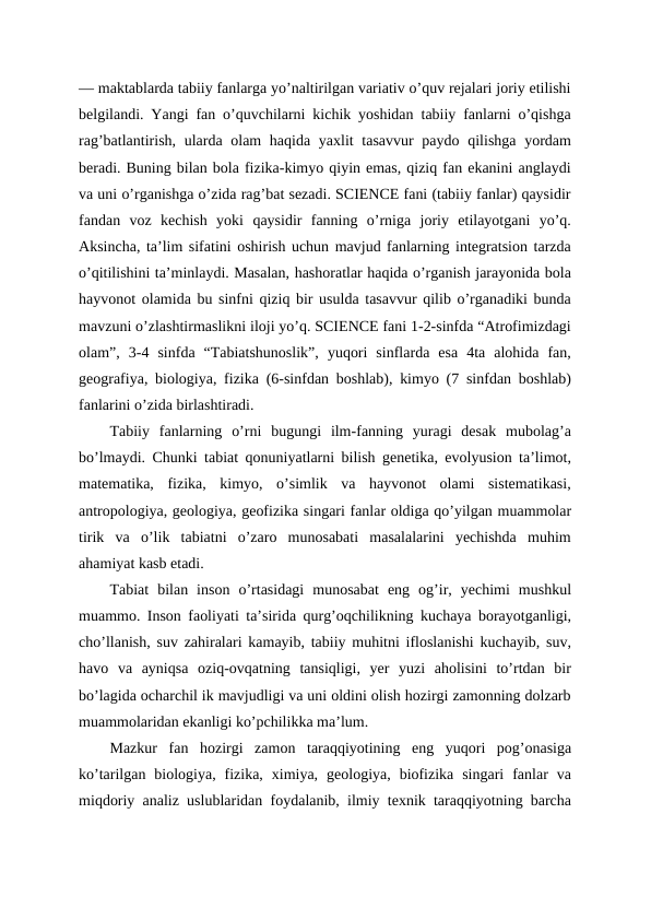 — maktablarda tabiiy fanlarga yo’naltirilgan variativ o’quv rejalari joriy etilishi
belgilandi. Yangi fan o’quvchilarni kichik yoshidan tabiiy fanlarni o’qishga
rag’batlantirish, ularda olam haqida yaxlit  tasavvur paydo qilishga yordam
beradi. Buning bilan bola fizika-kimyo qiyin emas, qiziq fan ekanini anglaydi
va uni o’rganishga o’zida rag’bat sezadi. SCIENCE fani (tabiiy fanlar) qaysidir
fandan  voz  kechish  yoki  qaysidir  fanning  o’rniga  joriy  etilayotgani  yo’q.
Aksincha, ta’lim sifatini oshirish uchun mavjud fanlarning integratsion tarzda
o’qitilishini ta’minlaydi. Masalan, hashoratlar haqida o’rganish jarayonida bola
hayvonot olamida bu sinfni qiziq bir usulda tasavvur qilib o’rganadiki bunda
mavzuni o’zlashtirmaslikni iloji yo’q. SCIENCE fani 1-2-sinfda “Atrofimizdagi
olam”,  3-4  sinfda  “Tabiatshunoslik”,  yuqori  sinflarda  esa  4ta  alohida  fan,
geografiya, biologiya, fizika (6-sinfdan boshlab), kimyo (7 sinfdan boshlab)
fanlarini o’zida birlashtiradi.
Tabiiy  fanlarning  o’rni  bugungi  ilm-fanning  yuragi  desak  mubolag’a
bo’lmaydi. Chunki tabiat qonuniyatlarni bilish genetika, evolyusion ta’limot,
matematika,  fizika,  kimyo,  o’simlik  va  hayvonot  olami  sistematikasi,
antropologiya, geologiya, geofizika singari fanlar oldiga qo’yilgan muammolar
tirik  va  o’lik  tabiatni  o’zaro  munosabati  masalalarini  yechishda  muhim
ahamiyat kasb etadi.
Tabiat  bilan  inson  o’rtasidagi  munosabat  eng  og’ir,  yechimi  mushkul
muammo. Inson faoliyati ta’sirida qurg’oqchilikning kuchaya borayotganligi,
cho’llanish, suv zahiralari kamayib, tabiiy muhitni ifloslanishi kuchayib, suv,
havo  va  ayniqsa  oziq-ovqatning  tansiqligi,  yer  yuzi  aholisini  to’rtdan  bir
bo’lagida ocharchil ik mavjudligi va uni oldini olish hozirgi zamonning dolzarb
muammolaridan ekanligi ko’pchilikka ma’lum.
Mazkur  fan  hozirgi  zamon  taraqqiyotining  eng  yuqori  pog’onasiga
ko’tarilgan  biologiya,  fizika,  ximiya,  geologiya,  biofizika  singari  fanlar  va
miqdoriy analiz uslublaridan foydalanib, ilmiy texnik taraqqiyotning barcha

