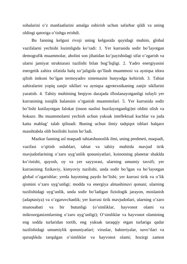 sohalarini o’z manfaatlarini  amalga oshirish uchun safarbar qildi va uning
oldingi qatoriga o’tishga erishdi.
Bu  fanning  kelgusi  rivoji  uning  kelgusida  quyidagi  muhim,  global
vazifalarni yechishi lozimligida ko’radi: 1. Yer kurrasida sodir bo’layotgan
demografik muammolar, aholini son jihatidan ko’payishidagi sifat o’zgarish va
ularni  jamiyat  strukturasi  tuzilishi  bilan  bog’liqligi.  2.  Yadro  energiyasini
energetik zahira sifatida halq xo’jaligida qo’llash muammosi va ayniqsa idora
qilish imkoni bo’lgan termoyadro sistemasini  bunyodga keltirish. 3. Tabiat
zahiralarini yopiq zanjir sikllari va ayniqsa agrotexnikaning zanjir sikllarini
yaratish. 4. Tabiiy muhitning beqiyos darajada ifloslanayotganligi tufayli yer
kurrasining issiqlik balansini o’rganish muammolari. 5. Yer kurrasida sodir
bo’lishi kutilayotgan falokat (inson naslini buzilayotganligi)ni oldini olish va
hokazo. Bu muammolarni yechish uchun yuksak intellektual kuchlar va juda
katta  mablag’  talab  qilinadi.  Buning  uchun  ilmiy  tadqiqot  ishlari  halqaro
masshtabda olib borilishi lozim bo’ladi.
Mazkur fanning asl maqsadi tabiatshunoslik ilmi, uning predmeti, maqsadi,
vazifasi  o’qitish  uslublari,  tabiat  va  tabiiy  muhitda  mavjud  tirik
mavjudotlarining o’zaro uyg’unlik qonuniyatlari, koinotning planetar shaklda
ko’rinishi,  quyosh,  oy  va  yer  sayyorasi,  ularning  umumiy  tavsifi;  yer
kurrasining fizikaviy, kimyoviy tuzilishi, unda sodir bo’lgan va bo’layotgan
global o’zgarishlar; yerda hayotning paydo bo’lishi; yer kurrasi tirik va o’lik
qismini o’zaro uyg’unligi; modda va energiya almashinuvi qonuni; ularning
tuzilishidagi uyg’unlik, unda sodir bo’ladigan fiziologik jarayon, moslanish
(adaptasiya) va o’zgaruvchanlik; yer kurrasi tirik mavjudotlari, ularning o’zaro
munosabati  va  bir  butunligi  (o’simliklar,  hayvonot  olami  va
mikroorganizmlarning o’zaro uyg’unligi); O’simliklar va hayvonot olamining
eng  sodda  turlaridan  tortib,  eng  yuksak  taraqqiy  etgan  turlariga  qadar
tuzilishidagi  umumiylik  qonuniyatlari;  viruslar,  bakteriyalar,  suvo’tlari  va
quruqlikda  tarqalgan  o’simliklar  va  hayvonot  olami;  hozirgi  zamon
