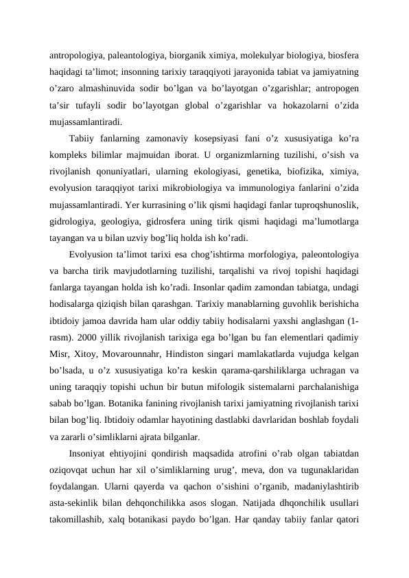 antropologiya, paleantologiya, biorganik ximiya, molekulyar biologiya, biosfera
haqidagi ta’limot; insonning tarixiy taraqqiyoti jarayonida tabiat va jamiyatning
o’zaro almashinuvida sodir bo’lgan va bo’layotgan o’zgarishlar; antropogen
ta’sir  tufayli  sodir  bo’layotgan  global  o’zgarishlar  va  hokazolarni  o’zida
mujassamlantiradi.
Tabiiy  fanlarning  zamonaviy  kosepsiyasi  fani  o’z  xususiyatiga  ko’ra
kompleks bilimlar majmuidan iborat. U organizmlarning tuzilishi, o’sish va
rivojlanish  qonuniyatlari,  ularning  ekologiyasi,  genetika,  biofizika,  ximiya,
evolyusion taraqqiyot tarixi mikrobiologiya va immunologiya fanlarini o’zida
mujassamlantiradi. Yer kurrasining o’lik qismi haqidagi fanlar tuproqshunoslik,
gidrologiya, geologiya, gidrosfera uning tirik qismi haqidagi ma’lumotlarga
tayangan va u bilan uzviy bog’liq holda ish ko’radi.
Evolyusion ta’limot tarixi esa chog’ishtirma morfologiya, paleontologiya
va barcha tirik mavjudotlarning tuzilishi, tarqalishi va rivoj topishi haqidagi
fanlarga tayangan holda ish ko’radi. Insonlar qadim zamondan tabiatga, undagi
hodisalarga qiziqish bilan qarashgan. Tarixiy manablarning guvohlik berishicha
ibtidoiy jamoa davrida ham ular oddiy tabiiy hodisalarni yaxshi anglashgan (1-
rasm). 2000 yillik rivojlanish tarixiga ega bo’lgan bu fan elementlari qadimiy
Misr, Xitoy, Movarounnahr, Hindiston singari mamlakatlarda vujudga kelgan
bo’lsada, u o’z xususiyatiga ko’ra keskin qarama-qarshiliklarga uchragan va
uning taraqqiy topishi uchun bir butun mifologik sistemalarni parchalanishiga
sabab bo’lgan. Botanika fanining rivojlanish tarixi jamiyatning rivojlanish tarixi
bilan bog’liq. Ibtidoiy odamlar hayotining dastlabki davrlaridan boshlab foydali
va zararli o’simliklarni ajrata bilganlar. 
Insoniyat ehtiyojini qondirish maqsadida atrofini o’rab olgan tabiatdan
oziqovqat uchun har xil o’simliklarning urug’, meva, don va tugunaklaridan
foydalangan. Ularni qayerda va qachon o’sishini o’rganib, madaniylashtirib
asta-sekinlik bilan dehqonchilikka asos slogan. Natijada dhqonchilik usullari
takomillashib, xalq botanikasi paydo bo’lgan. Har qanday tabiiy fanlar qatori
