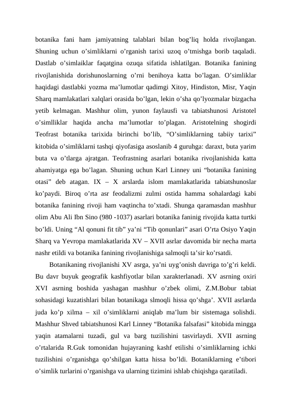 botanika  fani  ham  jamiyatning  talablari  bilan  bog’liq  holda  rivojlangan.
Shuning uchun o’simliklarni o’rganish tarixi uzoq o’tmishga borib taqaladi.
Dastlab  o’simlaiklar  faqatgina  ozuqa sifatida  ishlatilgan.  Botanika  fanining
rivojlanishida  dorishunoslarning  o’rni  benihoya  katta  bo’lagan.  O’simliklar
haqidagi dastlabki yozma ma’lumotlar qadimgi Xitoy, Hindiston, Misr, Yaqin
Sharq mamlakatlari xalqlari orasida bo’lgan, lekin o’sha qo’lyozmalar bizgacha
yetib  kelmagan.  Mashhur  olim,  yunon  faylausfi  va  tabiatshunosi  Aristotel
o’simlliklar  haqida  ancha  ma’lumotlar  to’plagan.  Aristotelning  shogirdi
Teofrast  botanika  tarixida  birinchi  bo’lib,  “O’simliklarning  tabiiy  tarixi”
kitobida o’simliklarni tashqi qiyofasiga asoslanib 4 guruhga: daraxt, buta yarim
buta va o’tlarga ajratgan. Teofrastning asarlari botanika rivojlanishida katta
ahamiyatga ega bo’lagan. Shuning uchun Karl Linney uni “botanika fanining
otasi”  deb  atagan.  IX  –  X  arslarda  islom  mamlakatlarida  tabiatshunoslar
ko’paydi. Biroq o’rta asr feodalizmi zulmi ostida hamma sohalardagi  kabi
botanika fanining rivoji ham vaqtincha to’xtadi. Shunga qaramasdan mashhur
olim Abu Ali Ibn Sino (980 -1037) asarlari botanika faninig rivojida katta turtki
bo’ldi. Uning “Al qonuni fit tib” ya’ni “Tib qonunlari” asari O’rta Osiyo Yaqin
Sharq va Yevropa mamlakatlarida XV – XVII asrlar davomida bir necha marta
nashr etildi va botanika fanining rivojlanishiga salmoqli ta’sir ko’rsatdi.
Botanikaning rivojlanishi XV asrga, ya’ni uyg’onish davriga to’g’ri keldi.
Bu davr buyuk geografik kashfiyotlar bilan xarakterlanadi. XV asrning oxiri
XVI  asrning  boshida  yashagan  mashhur  o’zbek  olimi,  Z.M.Bobur  tabiat
sohasidagi kuzatishlari bilan botanikaga slmoqli hissa qo’shga’. XVII asrlarda
juda ko’p xilma – xil o’simliklarni aniqlab ma’lum bir sistemaga solishdi.
Mashhur Shved tabiatshunosi Karl Linney “Botanika falsafasi” kitobida mingga
yaqin  atamalarni  tuzadi,  gul  va  barg  tuzilishini  tasvirlaydi.  XVII  asrning
o’rtalarida R.Guk tomonidan hujayraning kashf etilishi o’simliklarning ichki
tuzilishini o’rganishga qo’shilgan katta hissa bo’ldi. Botaniklarning e’tibori
o’simlik turlarini o’rganishga va ularning tizimini ishlab chiqishga qaratiladi. 
