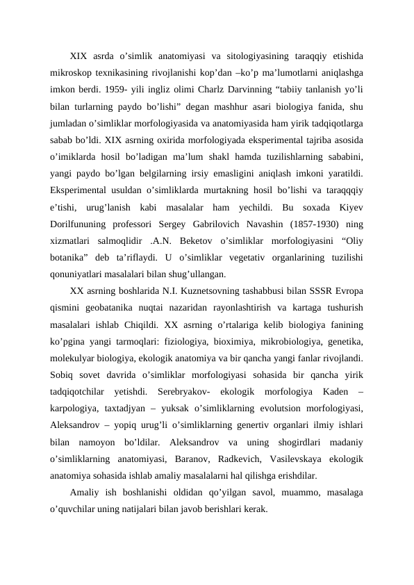 XIX  asrda  o’simlik  anatomiyasi  va  sitologiyasining  taraqqiy  etishida
mikroskop texnikasining rivojlanishi kop’dan –ko’p ma’lumotlarni aniqlashga
imkon berdi. 1959- yili ingliz olimi Charlz Darvinning “tabiiy tanlanish yo’li
bilan turlarning paydo bo’lishi” degan mashhur asari biologiya fanida, shu
jumladan o’simliklar morfologiyasida va anatomiyasida ham yirik tadqiqotlarga
sabab bo’ldi. XIX asrning oxirida morfologiyada eksperimental tajriba asosida
o’imiklarda  hosil  bo’ladigan  ma’lum  shakl  hamda  tuzilishlarning  sababini,
yangi paydo bo’lgan belgilarning irsiy emasligini aniqlash imkoni yaratildi.
Eksperimental usuldan o’simliklarda murtakning hosil bo’lishi va taraqqqiy
e’tishi,  urug’lanish  kabi  masalalar  ham  yechildi.  Bu  soxada  Kiyev
Dorilfununing  professori  Sergey  Gabrilovich  Navashin  (1857-1930)  ning
xizmatlari  salmoqlidir  .A.N.  Beketov  o’simliklar  morfologiyasini  “Oliy
botanika”  deb  ta’riflaydi.  U  o’simliklar  vegetativ  organlarining  tuzilishi
qonuniyatlari masalalari bilan shug’ullangan. 
XX asrning boshlarida N.I. Kuznetsovning tashabbusi bilan SSSR Evropa
qismini  geobatanika  nuqtai  nazaridan  rayonlashtirish  va  kartaga  tushurish
masalalari  ishlab  Chiqildi.  XX  asrning  o’rtalariga  kelib  biologiya  fanining
ko’pgina yangi tarmoqlari: fiziologiya, bioximiya, mikrobiologiya, genetika,
molekulyar biologiya, ekologik anatomiya va bir qancha yangi fanlar rivojlandi.
Sobiq  sovet  davrida  o’simliklar  morfologiyasi  sohasida  bir  qancha  yirik
tadqiqotchilar  yetishdi.  Serebryakov-  ekologik  morfologiya  Kaden  –
karpologiya,  taxtadjyan  –  yuksak  o’simliklarning  evolutsion  morfologiyasi,
Aleksandrov – yopiq urug’li o’simliklarning genertiv organlari ilmiy ishlari
bilan  namoyon  bo’ldilar.  Aleksandrov  va  uning  shogirdlari  madaniy
o’simliklarning  anatomiyasi,  Baranov,  Radkevich,  Vasilevskaya  ekologik
anatomiya sohasida ishlab amaliy masalalarni hal qilishga erishdilar.
Amaliy  ish  boshlanishi  oldidan  qo’yilgan  savol,  muammo,  masalaga
o’quvchilar uning natijalari bilan javob berishlari kerak.
