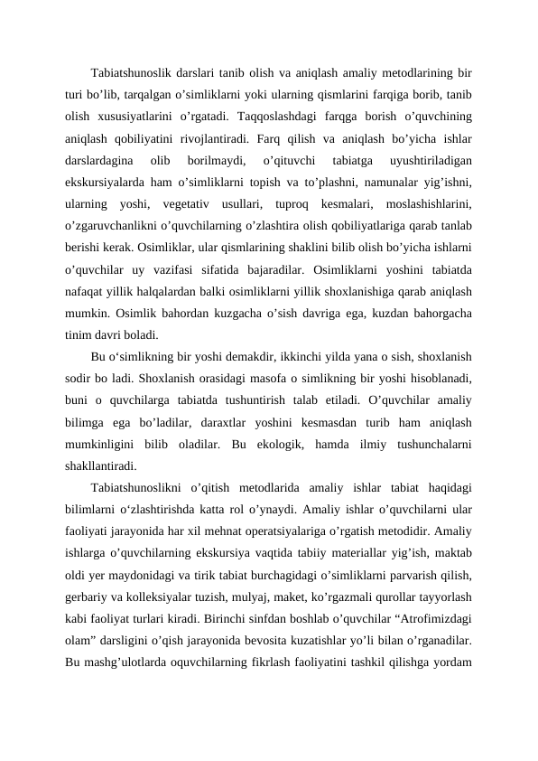 Tabiatshunoslik darslari tanib olish va aniqlash amaliy metodlarining bir
turi bo’lib, tarqalgan o’simliklarni yoki ularning qismlarini farqiga borib, tanib
olish  xususiyatlarini  o’rgatadi.  Taqqoslashdagi  farqga  borish  o’quvchining
aniqlash  qobiliyatini  rivojlantiradi.  Farq  qilish  va  aniqlash  bo’yicha  ishlar
darslardagina  olib  borilmaydi,  o’qituvchi  tabiatga  uyushtiriladigan
ekskursiyalarda ham o’simliklarni topish va to’plashni, namunalar yig’ishni,
ularning  yoshi,  vegetativ  usullari,  tuproq  kesmalari,  moslashishlarini,
o’zgaruvchanlikni o’quvchilarning o’zlashtira olish qobiliyatlariga qarab tanlab
berishi kerak. Osimliklar, ular qismlarining shaklini bilib olish bo’yicha ishlarni
o’quvchilar  uy  vazifasi  sifatida  bajaradilar.  Osimliklarni  yoshini  tabiatda
nafaqat yillik halqalardan balki osimliklarni yillik shoxlanishiga qarab aniqlash
mumkin. Osimlik bahordan kuzgacha o’sish davriga ega, kuzdan bahorgacha
tinim davri boladi. 
Bu oʻsimlikning bir yoshi demakdir, ikkinchi yilda yana o sish, shoxlanish
sodir bo ladi. Shoxlanish orasidagi masofa o simlikning bir yoshi hisoblanadi,
buni  o  quvchilarga  tabiatda  tushuntirish  talab  etiladi.  O’quvchilar  amaliy
bilimga  ega  bo’ladilar,  daraxtlar  yoshini  kesmasdan  turib  ham  aniqlash
mumkinligini  bilib  oladilar.  Bu  ekologik,  hamda  ilmiy  tushunchalarni
shakllantiradi.
Tabiatshunoslikni  o’qitish  metodlarida  amaliy  ishlar  tabiat  haqidagi
bilimlarni oʻzlashtirishda katta rol o’ynaydi. Amaliy ishlar o’quvchilarni ular
faoliyati jarayonida har xil mehnat operatsiyalariga o’rgatish metodidir. Amaliy
ishlarga o’quvchilarning ekskursiya vaqtida tabiiy materiallar yig’ish, maktab
oldi yer maydonidagi va tirik tabiat burchagidagi o’simliklarni parvarish qilish,
gerbariy va kolleksiyalar tuzish, mulyaj, maket, ko’rgazmali qurollar tayyorlash
kabi faoliyat turlari kiradi. Birinchi sinfdan boshlab o’quvchilar “Atrofimizdagi
olam” darsligini o’qish jarayonida bevosita kuzatishlar yo’li bilan o’rganadilar.
Bu mashg’ulotlarda oquvchilarning fikrlash faoliyatini tashkil qilishga yordam
