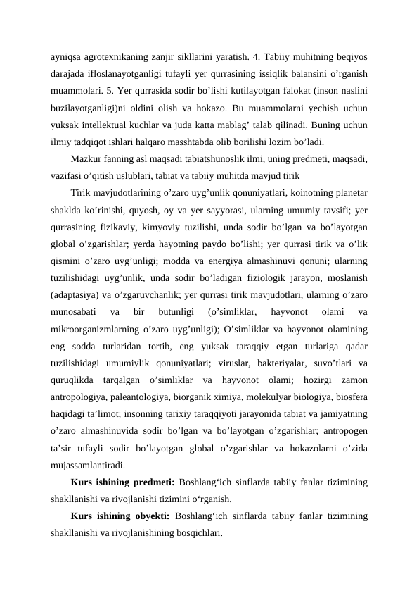 ayniqsa agrotexnikaning zanjir sikllarini yaratish. 4. Tabiiy muhitning beqiyos
darajada ifloslanayotganligi tufayli yer qurrasining issiqlik balansini o’rganish
muammolari. 5. Yer qurrasida sodir bo’lishi kutilayotgan falokat (inson naslini
buzilayotganligi)ni oldini olish va hokazo. Bu muammolarni yechish uchun
yuksak intellektual kuchlar va juda katta mablag’ talab qilinadi. Buning uchun
ilmiy tadqiqot ishlari halqaro masshtabda olib borilishi lozim bo’ladi. 
Mazkur fanning asl maqsadi tabiatshunoslik ilmi, uning predmeti, maqsadi,
vazifasi o’qitish uslublari, tabiat va tabiiy muhitda mavjud tirik
Tirik mavjudotlarining o’zaro uyg’unlik qonuniyatlari, koinotning planetar
shaklda ko’rinishi, quyosh, oy va yer sayyorasi, ularning umumiy tavsifi; yer
qurrasining fizikaviy, kimyoviy tuzilishi, unda sodir bo’lgan va bo’layotgan
global o’zgarishlar; yerda hayotning paydo bo’lishi; yer qurrasi tirik va o’lik
qismini o’zaro uyg’unligi; modda va energiya almashinuvi qonuni; ularning
tuzilishidagi uyg’unlik, unda sodir bo’ladigan fiziologik jarayon, moslanish
(adaptasiya) va o’zgaruvchanlik; yer qurrasi tirik mavjudotlari, ularning o’zaro
munosabati  va  bir  butunligi  (o’simliklar,  hayvonot  olami  va
mikroorganizmlarning o’zaro uyg’unligi); O’simliklar va hayvonot olamining
eng  sodda  turlaridan  tortib,  eng  yuksak  taraqqiy  etgan  turlariga  qadar
tuzilishidagi  umumiylik  qonuniyatlari;  viruslar,  bakteriyalar,  suvo’tlari  va
quruqlikda  tarqalgan  o’simliklar  va  hayvonot  olami;  hozirgi  zamon
antropologiya, paleantologiya, biorganik ximiya, molekulyar biologiya, biosfera
haqidagi ta’limot; insonning tarixiy taraqqiyoti jarayonida tabiat va jamiyatning
o’zaro almashinuvida sodir bo’lgan va bo’layotgan o’zgarishlar; antropogen
ta’sir  tufayli  sodir  bo’layotgan  global  o’zgarishlar  va  hokazolarni  o’zida
mujassamlantiradi. 
Kurs ishining predmeti:  Boshlangʻich sinflarda tabiiy fanlar tizimining
shakllanishi va rivojlanishi tizimini oʻrganish.
Kurs ishining obyekti:  Boshlangʻich sinflarda tabiiy fanlar tizimining
shakllanishi va rivojlanishining bosqichlari.
