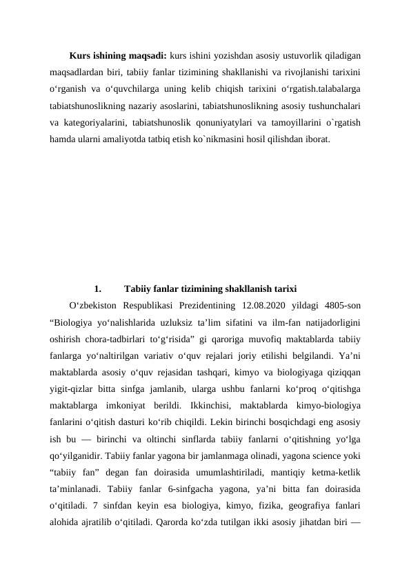 Kurs ishining maqsadi: kurs ishini yozishdan asosiy ustuvorlik qiladigan
maqsadlardan biri, tabiiy fanlar tizimining shakllanishi va rivojlanishi tarixini
oʻrganish va oʻquvchilarga uning kelib chiqish tarixini oʻrgatish.talabalarga
tabiatshunoslikning nazariy asoslarini, tabiatshunoslikning asosiy tushunchalari
va kategoriyalarini, tabiatshunoslik qonuniyatylari va tamoyillarini o`rgatish
hamda ularni amaliyotda tatbiq etish ko`nikmasini hosil qilishdan iborat. 
1.
Tabiiy fanlar tizimining shakllanish tarixi 
O‘zbekiston  Respublikasi  Prezidentining  12.08.2020  yildagi  4805-son
“Biologiya yo‘nalishlarida uzluksiz ta’lim sifatini va ilm-fan natijadorligini
oshirish chora-tadbirlari to‘g‘risida” gi qaroriga muvofiq maktablarda tabiiy
fanlarga yoʻnaltirilgan variativ oʻquv rejalari joriy etilishi belgilandi. Yaʼni
maktablarda asosiy oʻquv rejasidan tashqari, kimyo va biologiyaga qiziqqan
yigit-qizlar  bitta  sinfga  jamlanib,  ularga  ushbu  fanlarni  koʻproq  oʻqitishga
maktablarga  imkoniyat  berildi.  Ikkinchisi,  maktablarda  kimyo-biologiya
fanlarini oʻqitish dasturi koʻrib chiqildi. Lekin birinchi bosqichdagi eng asosiy
ish  bu  —  birinchi  va  oltinchi  sinflarda  tabiiy  fanlarni  oʻqitishning  yoʻlga
qoʻyilganidir. Tabiiy fanlar yagona bir jamlanmaga olinadi, yagona science yoki
“tabiiy  fan”  degan  fan  doirasida  umumlashtiriladi,  mantiqiy  ketma-ketlik
taʼminlanadi.  Tabiiy  fanlar  6-sinfgacha  yagona,  yaʼni  bitta  fan  doirasida
oʻqitiladi.  7  sinfdan  keyin  esa  biologiya,  kimyo,  fizika,  geografiya  fanlari
alohida ajratilib oʻqitiladi. Qarorda koʻzda tutilgan ikki asosiy jihatdan biri —
