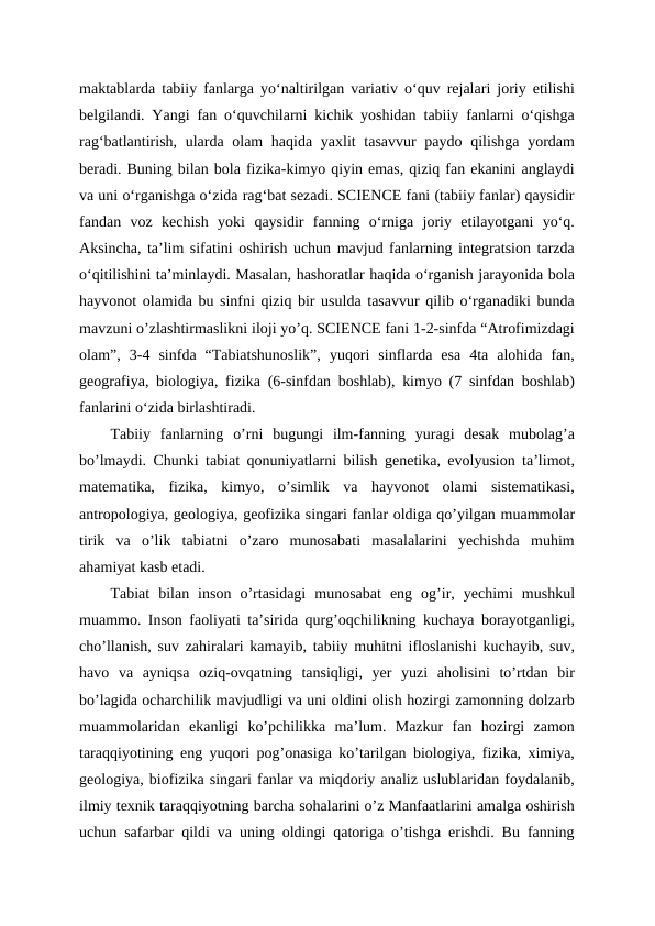 maktablarda tabiiy fanlarga yoʻnaltirilgan variativ oʻquv rejalari joriy etilishi
belgilandi. Yangi fan oʻquvchilarni kichik yoshidan tabiiy fanlarni oʻqishga
ragʻbatlantirish, ularda olam haqida yaxlit  tasavvur paydo qilishga yordam
beradi. Buning bilan bola fizika-kimyo qiyin emas, qiziq fan ekanini anglaydi
va uni oʻrganishga oʻzida ragʻbat sezadi. SCIENCE fani (tabiiy fanlar) qaysidir
fandan  voz  kechish  yoki  qaysidir  fanning  oʻrniga  joriy  etilayotgani  yoʻq.
Aksincha, taʼlim sifatini oshirish uchun mavjud fanlarning integratsion tarzda
oʻqitilishini taʼminlaydi. Masalan, hashoratlar haqida oʻrganish jarayonida bola
hayvonot olamida bu sinfni qiziq bir usulda tasavvur qilib oʻrganadiki bunda
mavzuni o’zlashtirmaslikni iloji yo’q. SCIENCE fani 1-2-sinfda “Atrofimizdagi
olam”,  3-4  sinfda  “Tabiatshunoslik”,  yuqori  sinflarda  esa  4ta  alohida  fan,
geografiya, biologiya, fizika (6-sinfdan boshlab), kimyo (7 sinfdan boshlab)
fanlarini oʻzida birlashtiradi.
Tabiiy  fanlarning  o’rni  bugungi  ilm-fanning  yuragi  desak  mubolag’a
bo’lmaydi. Chunki tabiat qonuniyatlarni bilish genetika, evolyusion ta’limot,
matematika,  fizika,  kimyo,  o’simlik  va  hayvonot  olami  sistematikasi,
antropologiya, geologiya, geofizika singari fanlar oldiga qo’yilgan muammolar
tirik  va  o’lik  tabiatni  o’zaro  munosabati  masalalarini  yechishda  muhim
ahamiyat kasb etadi.
Tabiat  bilan  inson  o’rtasidagi  munosabat  eng  og’ir,  yechimi  mushkul
muammo. Inson faoliyati ta’sirida qurg’oqchilikning kuchaya borayotganligi,
cho’llanish, suv zahiralari kamayib, tabiiy muhitni ifloslanishi kuchayib, suv,
havo  va  ayniqsa  oziq-ovqatning  tansiqligi,  yer  yuzi  aholisini  to’rtdan  bir
bo’lagida ocharchilik mavjudligi va uni oldini olish hozirgi zamonning dolzarb
muammolaridan  ekanligi  ko’pchilikka  ma’lum.  Mazkur  fan  hozirgi  zamon
taraqqiyotining eng yuqori pog’onasiga ko’tarilgan biologiya, fizika, ximiya,
geologiya, biofizika singari fanlar va miqdoriy analiz uslublaridan foydalanib,
ilmiy texnik taraqqiyotning barcha sohalarini o’z Manfaatlarini amalga oshirish
uchun safarbar qildi va uning oldingi qatoriga o’tishga erishdi. Bu fanning
