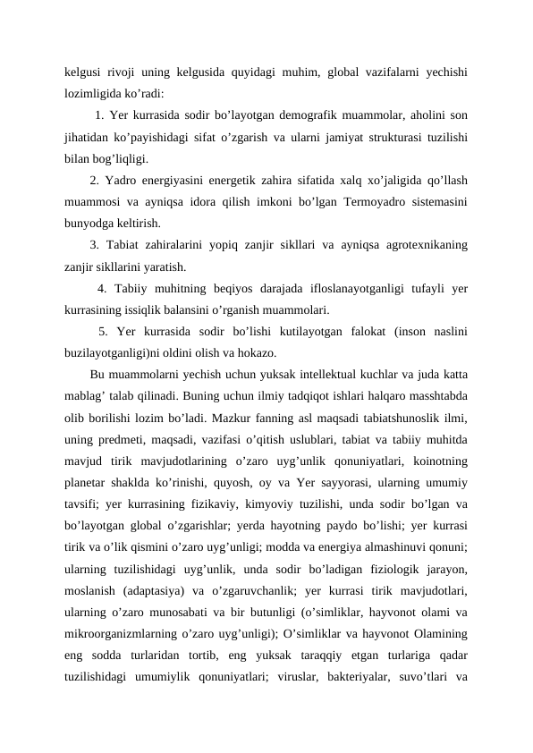 kelgusi  rivoji  uning kelgusida quyidagi  muhim, global vazifalarni  yechishi
lozimligida ko’radi:
 1. Yer kurrasida sodir bo’layotgan demografik muammolar, aholini son
jihatidan ko’payishidagi sifat o’zgarish va ularni jamiyat strukturasi tuzilishi
bilan bog’liqligi. 
2. Yadro energiyasini energetik zahira sifatida xalq xo’jaligida qo’llash
muammosi va ayniqsa idora qilish imkoni bo’lgan Termoyadro sistemasini
bunyodga keltirish. 
3.  Tabiat  zahiralarini  yopiq  zanjir  sikllari  va  ayniqsa  agrotexnikaning
zanjir sikllarini yaratish.
 4.  Tabiiy  muhitning  beqiyos  darajada  ifloslanayotganligi  tufayli  yer
kurrasining issiqlik balansini o’rganish muammolari.
 5.  Yer  kurrasida  sodir  bo’lishi  kutilayotgan  falokat  (inson  naslini
buzilayotganligi)ni oldini olish va hokazo. 
Bu muammolarni yechish uchun yuksak intellektual kuchlar va juda katta
mablag’ talab qilinadi. Buning uchun ilmiy tadqiqot ishlari halqaro masshtabda
olib borilishi lozim bo’ladi. Mazkur fanning asl maqsadi tabiatshunoslik ilmi,
uning predmeti, maqsadi, vazifasi o’qitish uslublari, tabiat va tabiiy muhitda
mavjud  tirik  mavjudotlarining  o’zaro  uyg’unlik  qonuniyatlari,  koinotning
planetar shaklda ko’rinishi, quyosh, oy va Yer sayyorasi, ularning umumiy
tavsifi; yer kurrasining fizikaviy, kimyoviy tuzilishi, unda sodir bo’lgan va
bo’layotgan global o’zgarishlar; yerda hayotning paydo bo’lishi; yer kurrasi
tirik va o’lik qismini o’zaro uyg’unligi; modda va energiya almashinuvi qonuni;
ularning  tuzilishidagi  uyg’unlik,  unda  sodir  bo’ladigan  fiziologik  jarayon,
moslanish  (adaptasiya)  va  o’zgaruvchanlik;  yer  kurrasi  tirik  mavjudotlari,
ularning o’zaro munosabati va bir butunligi (o’simliklar, hayvonot olami va
mikroorganizmlarning o’zaro uyg’unligi); O’simliklar va hayvonot Olamining
eng  sodda  turlaridan  tortib,  eng  yuksak  taraqqiy  etgan  turlariga  qadar
tuzilishidagi  umumiylik  qonuniyatlari;  viruslar,  bakteriyalar,  suvo’tlari  va
