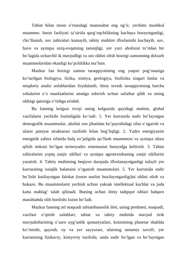 Tabiat  bilan  inson  o’rtasidagi  munosabat  eng  og’ir,  yechimi  mushkul
muammo. Inson faoliyati ta’sirida qurg’oqchilikning kuchaya borayotganligi,
cho’llanish, suv zahiralari kamayib, tabiiy muhitni ifloslanishi kuchayib, suv,
havo  va  ayniqsa  oziq-ovqatning  tansiqligi,  yer  yuzi  aholisini  to’rtdan  bir
bo’lagida ocharchil ik mavjudligi va uni oldini olish hozirgi zamonning dolzarb
muammolaridan ekanligi ko’pchilikka ma’lum.
Mazkur  fan  hozirgi  zamon  taraqqiyotining  eng  yuqori  pog’onasiga
ko’tarilgan  biologiya,  fizika,  ximiya,  geologiya,  biofizika  singari  fanlar  va
miqdoriy analiz uslublaridan foydalanib, ilmiy texnik taraqqiyotning barcha
sohalarini o’z manfaatlarini  amalga oshirish uchun safarbar qildi va uning
oldingi qatoriga o’tishga erishdi.
Bu  fanning  kelgusi  rivoji  uning  kelgusida  quyidagi  muhim,  global
vazifalarni yechishi lozimligida ko’radi: 1. Yer kurrasida sodir bo’layotgan
demografik muammolar, aholini son jihatidan ko’payishidagi sifat o’zgarish va
ularni  jamiyat  strukturasi  tuzilishi  bilan  bog’liqligi.  2.  Yadro  energiyasini
energetik zahira sifatida halq xo’jaligida qo’llash muammosi va ayniqsa idora
qilish imkoni bo’lgan termoyadro sistemasini  bunyodga keltirish. 3. Tabiat
zahiralarini yopiq zanjir sikllari va ayniqsa agrotexnikaning zanjir sikllarini
yaratish. 4. Tabiiy muhitning beqiyos darajada ifloslanayotganligi tufayli yer
kurrasining issiqlik balansini o’rganish muammolari. 5. Yer kurrasida sodir
bo’lishi kutilayotgan falokat (inson naslini buzilayotganligi)ni oldini olish va
hokazo. Bu muammolarni yechish uchun yuksak intellektual kuchlar va juda
katta  mablag’  talab  qilinadi.  Buning  uchun  ilmiy  tadqiqot  ishlari  halqaro
masshtabda olib borilishi lozim bo’ladi.
Mazkur fanning asl maqsadi tabiatshunoslik ilmi, uning predmeti, maqsadi,
vazifasi  o’qitish  uslublari,  tabiat  va  tabiiy  muhitda  mavjud  tirik
mavjudotlarining o’zaro uyg’unlik qonuniyatlari, koinotning planetar shaklda
ko’rinishi,  quyosh,  oy  va  yer  sayyorasi,  ularning  umumiy  tavsifi;  yer
kurrasining fizikaviy, kimyoviy tuzilishi, unda sodir bo’lgan va bo’layotgan
