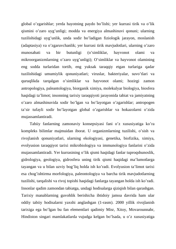 global o’zgarishlar; yerda hayotning paydo bo’lishi; yer kurrasi tirik va o’lik
qismini o’zaro uyg’unligi; modda va energiya almashinuvi qonuni; ularning
tuzilishidagi uyg’unlik, unda sodir bo’ladigan fiziologik jarayon, moslanish
(adaptasiya) va o’zgaruvchanlik; yer kurrasi tirik mavjudotlari, ularning o’zaro
munosabati  va  bir  butunligi  (o’simliklar,  hayvonot  olami  va
mikroorganizmlarning o’zaro uyg’unligi); O’simliklar va hayvonot olamining
eng  sodda  turlaridan  tortib,  eng  yuksak  taraqqiy  etgan  turlariga  qadar
tuzilishidagi  umumiylik  qonuniyatlari;  viruslar,  bakteriyalar,  suvo’tlari  va
quruqlikda  tarqalgan  o’simliklar  va  hayvonot  olami;  hozirgi  zamon
antropologiya, paleantologiya, biorganik ximiya, molekulyar biologiya, biosfera
haqidagi ta’limot; insonning tarixiy taraqqiyoti jarayonida tabiat va jamiyatning
o’zaro almashinuvida sodir bo’lgan va bo’layotgan o’zgarishlar; antropogen
ta’sir  tufayli  sodir  bo’layotgan  global  o’zgarishlar  va  hokazolarni  o’zida
mujassamlantiradi.
Tabiiy  fanlarning  zamonaviy  konsepsiyasi  fani  o’z  xususiyatiga  ko’ra
kompleks bilimlar majmuidan iborat. U organizmlarning tuzilishi, o’sish va
rivojlanish  qonuniyatlari,  ularning  ekologiyasi,  genetika,  biofizika,  ximiya,
evolyusion taraqqiyot tarixi mikrobiologiya va immunologiya fanlarini o’zida
mujassamlantiradi. Yer kurrasining o’lik qismi haqidagi fanlar tuproqshunoslik,
gidrologiya, geologiya, gidrosfera uning tirik qismi haqidagi ma’lumotlarga
tayangan va u bilan uzviy bog’liq holda ish ko’radi. Evolyusion ta’limot tarixi
esa chog’ishtirma morfologiya, paleontologiya va barcha tirik mavjudotlarning
tuzilishi, tarqalishi va rivoj topishi haqidagi fanlarga tayangan holda ish ko’radi.
Insonlar qadim zamondan tabiatga, undagi hodisalarga qiziqish bilan qarashgan.
Tarixiy manablarning guvohlik berishicha ibtidoiy jamoa davrida ham ular
oddiy tabiiy hodisalarni yaxshi anglashgan (1-rasm). 2000 yillik rivojlanish
tarixiga ega bo’lgan bu fan elementlari qadimiy Misr, Xitoy, Movarounnahr,
Hindiston singari mamlakatlarda vujudga kelgan bo’lsada, u o’z xususiyatiga
