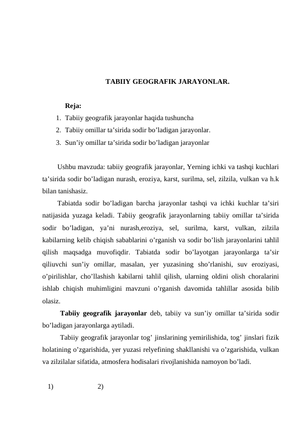 TABIIY GEOGRAFIK JARAYONLAR.
Reja: 
1. Tabiiy geografik jarayonlar haqida tushuncha
2. Tabiiy omillar ta’sirida sodir bo’ladigan jarayonlar.
3. Sun’iy omillar ta’sirida sodir bo’ladigan jarayonlar
Ushbu mavzuda: tabiiy geografik jarayonlar, Yerning ichki va tashqi kuchlari
ta’sirida sodir bo’ladigan nurash, eroziya, karst, surilma, sel, zilzila, vulkan va h.k
bilan tanishasiz.
Tabiatda sodir bo’ladigan barcha jarayonlar tashqi va ichki kuchlar ta’siri
natijasida yuzaga keladi. Tabiiy geografik jarayonlarning tabiiy omillar ta’sirida
sodir  bo’ladigan,  ya’ni  nurash,eroziya,  sel,  surilma,  karst,  vulkan,  zilzila
kabilarning kelib chiqish sabablarini o’rganish va sodir bo’lish jarayonlarini tahlil
qilish  maqsadga  muvofiqdir.  Tabiatda  sodir  bo’layotgan  jarayonlarga  ta’sir
qiliuvchi  sun’iy  omillar,  masalan,  yer  yuzasining  sho’rlanishi,  suv  eroziyasi,
o’pirilishlar, cho’llashish kabilarni tahlil qilish, ularning oldini olish choralarini
ishlab chiqish muhimligini mavzuni o’rganish davomida tahlillar asosida bilib
olasiz.
Tabiiy geografik jarayonlar  deb, tabiiy va sun’iy omillar ta’sirida sodir
bo’ladigan jarayonlarga aytiladi.
Tabiiy geografik jarayonlar tog’ jinslarining yemirilishida, tog’ jinslari fizik
holatining o’zgarishida, yer yuzasi relyefining shakllanishi va o’zgarishida, vulkan
va zilzilalar sifatida, atmosfera hodisalari rivojlanishida namoyon bo’ladi.
   1)                         2)
