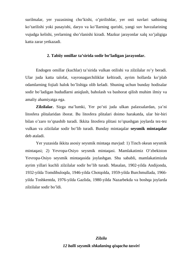 surilmalar,  yer  yuzasining  cho’kishi,  o’pirilishlar,  yer  osti  suvlari  sathining
ko’tarilishi yoki pasayishi, daryo va ko’llarning qurishi, yangi suv havzalarining
vujudga kelishi, yerlarning sho’rlanishi kiradi. Mazkur jarayonlar xalq xo’jaligiga
katta zarar yetkazadi. 
2. Tabiiy omillar ta’sirida sodir bo’ladigan jarayonlar.
Endogen omillar (kuchlar) ta’sirida vulkan otilishi va zilzilalar ro’y beradi.
Ular  juda  katta  talofat,  vayronagarchiliklar  keltiradi,  ayrim  hollarda  ko’plab
odamlarning fojiali halok bo’lishiga olib keladi. Shuning uchun bunday hodisalar
sodir bo’ladigan hududlarni aniqlash, baholash va bashorat qilish muhim ilmiy va
amaliy ahamiyatga ega. 
Zilzilalar.  Sizga  ma’lumki,  Yer  po’sti  juda  ulkan  palaxsalardan,  ya’ni
litosfera plitalaridan iborat. Bu litosfera plitalari doimo harakatda, ular bir-biri
bilan o’zaro to’qnashib turadi. Ikkita litosfera plitasi to’qnashgan joylarda tez-tez
vulkan va zilzilalar sodir bo’lib turadi. Bunday mintaqalar  seysmik mintaqalar
deb ataladi. 
Yer yuzasida ikkita asosiy seysmik mintaqa mavjud: 1) Tinch okean seysmik
mintaqasi;  2)  Yevropa-Osiyo  seysmik  mintaqasi.  Mamlakatimiz  O’zbekiston
Yevropa-Osiyo  seysmik  mintaqasida  joylashgan.  Shu  sababli,  mamlakatimizda
ayrim yillari kuchli zilzilalar sodir bo’lib turadi. Masalan, 1902-yilda Andijonda,
1932-yilda Tomdibuloqda, 1946-yilda Chotqolda, 1959-yilda Burchmullada, 1966-
yilda Toshkentda, 1976-yilda Gazlida, 1980-yilda Nazarbekda va boshqa joylarda
zilzilalar sodir bo’ldi.  
Zilzila
12 balli seysmik shkalaning qisqacha tasviri
