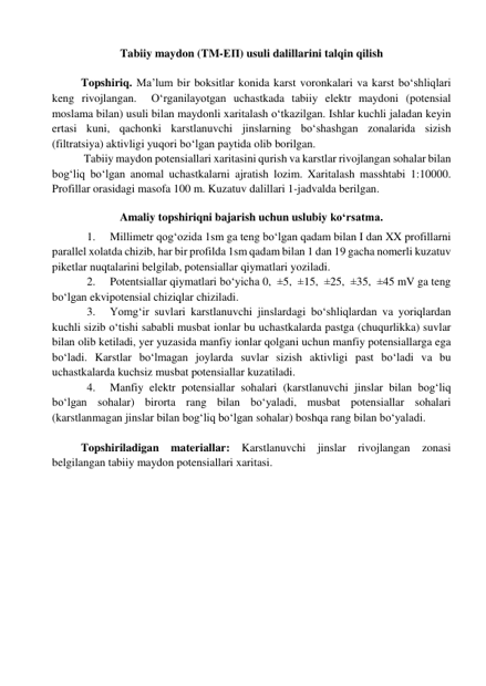 Tabiiy maydon (TM-ЕП) usuli dalillarini talqin qilish 
 
Topshiriq. Ma’lum bir boksitlar konida karst voronkalari va karst bo‘shliqlari 
keng rivojlangan.  O‘rganilayotgan uchastkada tabiiy elektr maydoni (potensial 
moslama bilan) usuli bilan maydonli xaritalash o‘tkazilgan. Ishlar kuchli jaladan keyin 
ertasi kuni, qachonki karstlanuvchi jinslarning bo‘shashgan zonalarida sizish 
(filtratsiya) aktivligi yuqori bo‘lgan paytida olib borilgan. 
 
 Tabiiy maydon potensiallari xaritasini qurish va karstlar rivojlangan sohalar bilan 
bog‘liq bo‘lgan anomal uchastkalarni ajratish lozim. Xaritalash masshtabi 1:10000. 
Profillar orasidagi masofa 100 m. Kuzatuv dalillari 1-jadvalda berilgan. 
 
Amaliy topshiriqni bajarish uchun uslubiy ko‘rsatma. 
1. 
Millimetr qog‘ozida 1sm ga teng bo‘lgan qadam bilan I dan XX profillarni 
parallel xolatda chizib, har bir profilda 1sm qadam bilan 1 dan 19 gacha nomerli kuzatuv 
piketlar nuqtalarini belgilab, potensiallar qiymatlari yoziladi. 
2. 
Potentsiallar qiymatlari bo‘yicha 0,  ±5,  ±15,  ±25,  ±35,  ±45 mV ga teng 
bo‘lgan ekvipotensial chiziqlar chiziladi. 
3. 
Yomg‘ir suvlari karstlanuvchi jinslardagi bo‘shliqlardan va yoriqlardan 
kuchli sizib o‘tishi sababli musbat ionlar bu uchastkalarda pastga (chuqurlikka) suvlar 
bilan olib ketiladi, yer yuzasida manfiy ionlar qolgani uchun manfiy potensiallarga ega 
bo‘ladi. Karstlar bo‘lmagan joylarda suvlar sizish aktivligi past bo‘ladi va bu 
uchastkalarda kuchsiz musbat potensiallar kuzatiladi. 
4. 
Manfiy elektr potensiallar sohalari (karstlanuvchi jinslar bilan bog‘liq 
bo‘lgan sohalar) birorta rang bilan bo‘yaladi, musbat potensiallar sohalari 
(karstlanmagan jinslar bilan bog‘liq bo‘lgan sohalar) boshqa rang bilan bo‘yaladi. 
 
Topshiriladigan materiallar: Karstlanuvchi jinslar rivojlangan zonasi 
belgilangan tabiiy maydon potensiallari xaritasi.    
 
  
 
 
