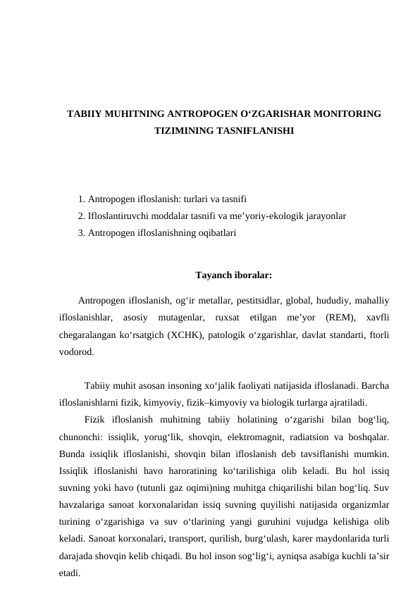 TABIIY MUHITNING ANTROPOGEN O‘ZGARISHAR MONITORING
TIZIMINING TASNIFLANISHI
1. Antropogen ifloslanish: turlari va tasnifi
2. Ifloslantiruvchi moddalar tasnifi va me’yoriy-ekologik jarayonlar
3. Antropogen ifloslanishning oqibatlari
Tayanch iboralar:
Antropogen ifloslanish, og‘ir metallar, pestitsidlar, global, hududiy, mahalliy
ifloslanishlar,  asosiy  mutagenlar,  ruxsat  etilgan  me’yor  (REM),  xavfli
chegaralangan ko‘rsatgich (XCHK), patologik o‘zgarishlar, davlat standarti, ftorli
vodorod.
Tabiiy muhit asosan insoning xo‘jalik faoliyati natijasida ifloslanadi. Barcha
ifloslanishlarni fizik, kimyoviy, fizik–kimyoviy va biologik turlarga ajratiladi.
Fizik  ifloslanish  muhitning  tabiiy  holatining  o‘zgarishi  bilan  bog‘liq,
chunonchi: issiqlik, yorug‘lik, shovqin, elektromagnit, radiatsion va boshqalar.
Bunda issiqlik ifloslanishi, shovqin bilan ifloslanish deb tavsiflanishi mumkin.
Issiqlik  ifloslanishi  havo  haroratining  ko‘tarilishiga  olib  keladi.  Bu  hol  issiq
suvning yoki havo (tutunli gaz oqimi)ning muhitga chiqarilishi bilan bog‘liq. Suv
havzalariga sanoat korxonalaridan issiq suvning quyilishi natijasida organizmlar
turining o‘zgarishiga va suv o‘tlarining yangi guruhini vujudga kelishiga olib
keladi. Sanoat korxonalari, transport, qurilish, burg‘ulash, karer maydonlarida turli
darajada shovqin kelib chiqadi. Bu hol inson sog‘lig‘i, ayniqsa asabiga kuchli ta’sir
etadi. 
