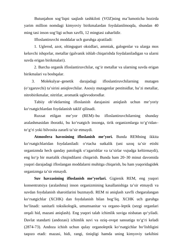 Butunjahon sog‘liqni saqlash tashkiloti (VOZ)ning ma’lumoticha hozirda
yarim  million  nomdagi  kimyoviy  birikmalardan  foydalanilmoqda,  shundan  40
ming tasi inson sog‘ligi uchun xavfli, 12 mingtasi zaharlidir.
Ifloslantiruvchi moddalar uch guruhga ajratiladi:
1. Uglerod, azot, oltingugurt oksidlari, ammiak, galogenlar va ularga mos
keluvchi ishqorlar, metallar (galvanik ishlab chiqarishda foydalaniladigan va ularni
suvda erigan birikmalari).
2. Barcha organik ifloslantiruvchilar, og‘ir metallar va ularning suvda erigan
birikmalari va boshqalar.
3.  Molekulyar–genetik  darajadagi  ifloslantiruvchilarning  mutagen
(o‘zgaruvchi) ta’sirini aniqlovchilar. Asosiy mutagenlar pestitsidlar, ba’zi metallar,
nitrobirikmalar, nitritlar, aromatik uglevodorodlar. 
Tabiiy  ob’ektlarning  ifloslanish  darajasini  aniqlash  uchun  me’yoriy
ko‘rsatgichlardan foydalanish taklif qilinadi. 
Ruxsat  etilgan  me’yor  (REM)–bu  ifloslantiruvchilarning  shunday
aralashmasidan iboratki, bu ko‘rsatgich insonga, tirik organizmlarga to‘g‘ridan–
to‘g‘ri yoki bilvosita zararli ta’sir etmaydi.
Atmosfera  havosining  ifloslanish  me’yori. Bunda  REMning  ikkita
ko‘rsatgichlaridan  foydalaniladi:  o‘rtacha  sutkalik  (uni  uzoq  ta’sir  etishi
organizmda hech qanday patologik o‘zgarishlar va ta’sirlar vujudga keltirmaydi),
eng ko‘p bir martalik chiqindilarni chiqarish. Bunda ham 20–30 minut davomida
yuqori darajadagi ifloslangan moddalarni muhitga chiqarish, bu ham yuqoridagidek
organizmga ta’sir etmaydi.
Suv  havzasining  ifloslanish  me’yorlari. Gigienik  REM,  eng  yuqori
konsentratsiya (aralashma) inson organizmining kasallanishiga ta’sir etmaydi va
suvdan foydalanish sharoitlarini buzmaydi. REM ni aniqlash xavfli chegaralangan
ko‘rsatgichlar  (XCHK)  dan  foydalanish  bilan  bog‘liq.  XCHK  uch  guruhga
bo‘linadi: sanitarli toksikologik, umumsanitar va organo–leptik (sezgi organlari
orqali hid, mazani aniqlash). Eng yuqori talab ichimlik suviga nisbatan qo‘yiladi.
Davlat standarti (andozasi) ichimlik suvi va oziq–ovqat sanoatiga to‘g‘ri keladi
(2874-73). Andoza ichish uchun qulay organoleptik ko‘rsatgichlar bo‘lishligini
taqozo  etadi:  mazasi,  hidi,  rangi,  tiniqligi  hamda  uning  kimyoviy  tarkibini
