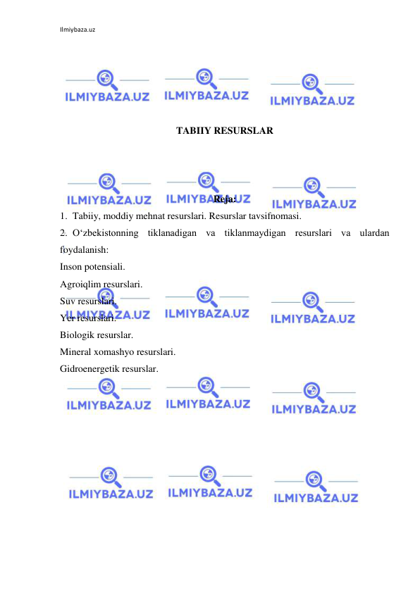 Ilmiybaza.uz 
 
 
 
 
 
 
TABIIY RESURSLAR 
 
 
 
Reja: 
1. Tabiiy, moddiy mehnat resurslari. Resurslar tavsifnomasi. 
2. O‘zbekistonning tiklanadigan va tiklanmaydigan resurslari va ulardan 
foydalanish: 
Inson potensiali. 
Agroiqlim resurslari. 
Suv resurslari. 
Yer resurslari. 
Biologik resurslar. 
Mineral xomashyo resurslari. 
Gidroenergetik resurslar. 
 
 
 
 
 
 
 
 
 
 
