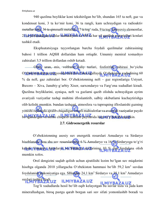 Ilmiybaza.uz 
 
940 qazilma boyliklar koni tekshirilgan bo‘lib, shundan 165 ta neft, gaz va 
kondensat koni, 3 ta ko‘mir koni, 36 ta rangli, kam uchraydigan va radioaktiv 
metallar koni, 36 ta qimmatli metallar, 17 ta tog‘ ruda, 9 ta tog‘ kimyoviy elementlar, 
21 ta jilolanadigan toshlar xomashyosi va 495 ta har xil qurilish materiallari konlari 
tashkil etadi. 
Ekspluatatsiyaga tayyorlangan barcha foydali qazilmalar zahirasining 
bahosi 1 trillion AQSH dollaridan ham ortiqdir. Umumiy meniral xomashyo 
zahiralari 3,5 trillion dollardan oshib ketadi. 
Oltin, uran, mis, volfram, kaliy tuzlari, fosforitlar zahirasi bo‘yicha 
O‘zbekiston dunyo miqyosida etakchi o‘rinni egallaydi. O‘zbekiston xududining 60 
% da neft, gaz zahiralari bor. O‘zbekistonning neft – gaz regionlariga Ustyurt, 
Buxoro – Xiva, Janubiy-g‘arbiy Xisor, surxondaryo va Farg‘ona xududlari kiradi. 
Qazilma boyliklarini, ayniqsa, neft va gazlarni qazib olishda uchraydigan ayrim 
avariyali vaziyatlar tashqi muhitni ifloslantirib, salbiy okibatlarni kuchaytirishga 
olib kelishi mumkin. bundan tashqari, atmosfera va tuproqning ifloslanishi gazning 
yonishi oqibatida ajralib chiqadigan zararli mahsulotlar va avariyali vaziyatlar paydo 
bo‘lganda gaz va neftni chiqarib tashlash paytlarida ham ro‘y berishi mumkin.  
2.7. Gidroenergetik resurslar 
 
O‘zbekistonning asosiy suv energetik resurslari Amudaryo va Sirdaryo 
hisoblanadi. Ana shu suv resurslarining 6 % Amudaryo va 16 % Sirdaryoga to‘g‘ri 
keladi. Umumiy Amudaryo va Sirdaryo suvlarining 10 % dan foydalana olish 
mumkin xolos. 
Orol dengizini saqlab qolish uchun ajratilishi lozim bo‘lgan suv miqdorini 
hisobga olganda 2010 yillargacha O‘zbekiston hammasi bo‘lib 59,2 km3 suvdan 
foydalanish imkoniyatiga ega. SHundan 24,1 km3 Sirdaryo va 35,1 km3 Amudaryo 
suvlari tashkil etadi.  
Tog‘li xududlarda hosil bo‘lib oqib kelayotgan bu suvlar toza va juda kam 
minerallashgan, biroq pastga qarab borgan sari suv sifati yomonlashib boradi va 
