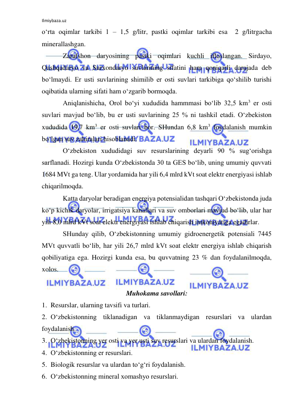 Ilmiybaza.uz 
 
o‘rta oqimlar tarkibi 1 – 1,5 g/litr, pastki oqimlar tarkibi esa  2 g/litrgacha 
minerallashgan.  
Zarafshon daryosining pastki oqimlari kuchli ifloslangan. Sirdayo,  
Qashqadaryo va Surxondaryo suvlarining sifatini ham qoniqarli darajada deb 
bo‘lmaydi. Er usti suvlarining shimilib er osti suvlari tarkibiga qo‘shilib turishi 
oqibatida ularning sifati ham o‘zgarib bormoqda. 
Aniqlanishicha, Orol bo‘yi xududida hammmasi bo‘lib 32,5 km3 er osti 
suvlari mavjud bo‘lib, bu er usti suvlarining 25 % ni tashkil etadi. O‘zbekiston 
xududida 19,7 km3 er osti suvlari bor. SHundan 6,8 km3 foydalanish mumkin 
bo‘lgan suv zahiralari hisoblanadi. 
O‘zbekiston xududidagi suv resurslarining deyarli 90 % sug‘orishga 
sarflanadi. Hozirgi kunda O‘zbekistonda 30 ta GES bo‘lib, uning umumiy quvvati 
1684 MVt ga teng. Ular yordamida har yili 6,4 mlrd kVt soat elektr energiyasi ishlab 
chiqarilmoqda.  
Katta daryolar beradigan energiya potensialidan tashqari O‘zbekistonda juda 
ko‘p kichik daryolar, irrigatsiya kanallari va suv omborlari mavjud bo‘lib, ular har 
yili 8,0 mlrd kVt soat elektr energiyasi ishlab chiqarish imkoniyatiga egadirlar. 
SHunday qilib, O‘zbekistonning umumiy gidroenergetik potensiali 7445 
MVt quvvatli bo‘lib, har yili 26,7 mlrd kVt soat elektr energiya ishlab chiqarish 
qobiliyatiga ega. Hozirgi kunda esa, bu quvvatning 23 % dan foydalanilmoqda, 
xolos. 
 
Muhokama savollari: 
1. Resurslar, ularning tavsifi va turlari. 
2. O‘zbekistonning tiklanadigan va tiklanmaydigan resurslari va ulardan 
foydalanish. 
3. O‘zbekistonning yer osti va yer usti suv resurslari va ulardan foydalanish. 
4. O‘zbekistonning er resurslari. 
5. Biologik resurslar va ulardan to‘g‘ri foydalanish. 
6. O‘zbekistonning mineral xomashyo resurslari.  
