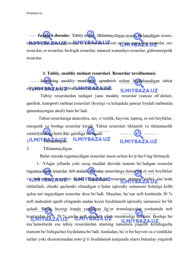 Ilmiybaza.uz 
 
 
 
Tayanch iboralar: Tabiiy resurs, tiklanmaydigan resurs, tiklanadigan resurs, 
tabiiy boylik, inson potensiali, er usti suvlari, er osti suvlari, agroiqlim resurslar, suv 
resurslar, er resurslar, biologik resurslar, mineral xomashyo resurslar, gidroenergetik 
resurslar. 
 
1. Tabiiy, moddiy mehnat resurslari. Resurslar tavsifnomasi. 
Insonning moddiy manfaatini qondirish uchun foydalanadigan tabiat 
ob’ektlari tabiiy yoki tabiat resurslari deb ataladi.  
Tabiiy resurslardan tashqari yana moddiy resurslar (sanoat ob’ektlari, 
qurilish, transport) mehnat resurslari (hozirgi va kelajakda jamoat foydali mehnatda 
qatnashayotgan aholi) ham bo‘ladi. 
Tabiat resurslariga atmosfera, suv, o‘simlik, hayvon, tuproq, er osti boyliklar, 
energetik va boshqa resurslar kiradi. Tabiat resurslari tiklanish va tiklanmaslik 
xususiyatlariga kura ikki guruhga bo‘linadi: 
1. 
Tiklanadigan; 
2. 
Tiklanmaydigan. 
Bular orasida tugamaydigan resurslar inson uchun ko‘p havf tug‘dirmaydi. 
1. YAqin yillarda yoki uzoq muddat davrida tamom bo‘ladigan resurslar 
tugamaydigan resurslar deb ataladi. Bunday resurslarga dastavval er osti boyliklari 
va tirik tabiat resurslari kiradi. Tugaydigan resurslar atamasi nisbiy ma’noda 
ishlatiladi, chunki qachonki olinadigan o‘ljalar iqtisodiy samarasiz holatiga kelib 
qolsa uni tugaydigan resurslar desa bo‘ladi. Masalan, ba’zan neft konlarida 30 % 
neft mahsuloti qazib olinganda undan keyin foydalanish iqtisodiy samarasiz bo‘lib 
qoladi. Biroq, hozirgi kunda yaratilgan ilg‘or texnologiyalar yordamida neft 
konlaridan 60 – 70 % gacha neft chiqarib olish mumkinligi ma’lum. Boshqa bir 
ma’lumotlarda esa tabiiy resurslardan ularning tamomila yuqolib ketishigacha 
(tamom bo‘lishigacha) foydalansa bo‘ladi. Jumladan, ba’zi bir hayvon va o‘simliklar 
turlari yoki ekosistemadan noto‘g‘ri foydalanish natijasida ularni butunlay yuqotish 
