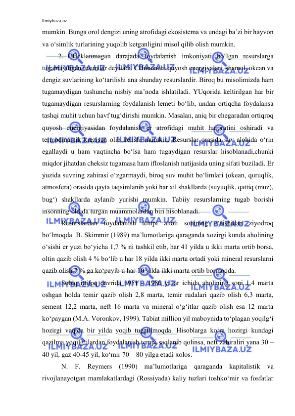 Ilmiybaza.uz 
 
mumkin. Bunga orol dengizi uning atrofidagi ekosistema va undagi ba’zi bir hayvon 
va o‘simlik turlarining yuqolib ketganligini misol qilib olish mumkin. 
2. CHeklanmagan darajada foydalanish imkoniyati bo‘lgan resurslarga 
tugamaydigan resurslar deyiladi. CHunonchi quyosh energiyalari, shamol, okean va 
dengiz suvlarining ko‘tarilishi ana shunday resurslardir. Biroq bu misolimizda ham 
tugamaydigan tushuncha nisbiy ma’noda ishlatiladi. YUqorida keltirilgan har bir 
tugamaydigan resurslarning foydalanish lemeti bo‘lib, undan ortiqcha foydalansa 
tashqi muhit uchun havf tug‘dirishi mumkin. Masalan, aniq bir chegaradan ortiqroq 
quyosh energiyasidan foydalanish er atrofidagi muhit haroratini oshiradi va 
termodinamik krezisga olib kelishi mumkin. Resurslar orasida suv alohida o‘rin 
egallaydi u ham vaqtincha bo‘lsa ham tugaydigan resurslar hisoblanadi,chunki 
miqdor jihatdan cheksiz tugamasa ham ifloslanish natijasida uning sifati buziladi. Er 
yuzida suvning zahirasi o‘zgarmaydi, biroq suv muhit bo‘limlari (okean, quruqlik, 
atmosfera) orasida qayta taqsimlanib yoki har xil shakllarda (suyuqlik, qattiq (muz), 
bug‘) shakllarda aylanib yurishi mumkin. Tabiiy resurslarning tugab borishi 
insonning oldida turgan muammolardan biri hisoblanadi. 
Resurslardan foydalanish tempi aholi sonining o‘sishidan ziyodroq 
bo‘lmoqda. B. Skimmir (1989) ma’lumotlariga qaraganda xozirgi kunda aholining 
o‘sishi er yuzi bo‘yicha 1,7 % ni tashkil etib, har 41 yilda u ikki marta ortib borsa, 
oltin qazib olish 4 % bo‘lib u har 18 yilda ikki marta ortadi yoki mineral resurslarni 
qazib olish 7 % ga ko‘payib u har 10 yilda ikki marta ortib bormoqda. 
Sobiq ittifoq davrida 1951 – 1980 yillar ichida aholining soni 1,4 marta 
oshgan holda temir qazib olish 2,8 marta, temir rudalari qazib olish 6,3 marta, 
sement 12,2 marta, neft 16 marta va mineral o‘g‘itlar qazib olish esa 12 marta 
ko‘paygan (M.A. Voronkov, 1999). Tabiat million yil maboynida to‘plagan yoqilg‘i 
hozirgi vaqtda bir yilda yoqib tugatilmoqda. Hisoblarga ko‘ra hozirgi kundagi 
qazilma yoqilg‘ilardan foydalanish tempi saqlanib qolinsa, neft zahiraliri yana 30 – 
40 yil, gaz 40-45 yil, ko‘mir 70 – 80 yilga etadi xolos. 
N. F. Reymers (1990) ma’lumotlariga qaraganda kapitalistik va 
rivojlanayotgan mamlakatlardagi (Rossiyada) kaliy tuzlari toshko‘mir va fosfatlar 
