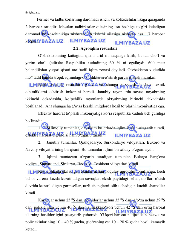 Ilmiybaza.uz 
 
Fermer va tadbirkorlarning daromadi ishchi va kolxozchilarnikiga qaraganda 
2 barobar ortiqdir. Masalan tadbirkorlar oilasining jon boshiga to‘g‘ri keladigan 
daromad kolxozchinikiga nisbatan 2,8, ishchi oilasiga nisbatan esa 1,7 barobar 
ko‘pdir. 
2.2. Agroiqlim resurslari 
O‘zbekistonning kattagina qismi arid mintaqasiga kirib, bunda cho‘l va 
yarim cho‘l (adir)lar Respublika xududining 60 % ni egallaydi. 600 metr 
balandlikdan yuqori qismi mo‘‘tadil iqlim zonasi deyiladi. O‘zbekiston xududida 
mo‘‘tadil hamda tropik iqlimdagi o‘simliklarni o‘stirib parvarishlash mumkin.  
Etarli issiqlik resurslari g‘o‘za va shunga o‘xshash boshqa texnik 
o‘simliklarni o‘stirish imkonini beradi. Janubiy rayonlarda sovuq noyabrning 
ikkinchi dekadasida, ko‘pchilik rayonlarda oktyabrning birinchi dekadasida 
boshlanadi. Ana shungacha g‘o‘za kerakli miqdorda hosil to‘plash imkoniyatiga ega. 
Effektiv harorat to‘plash imkoniyatiga ko‘ra respublika xududi uch guruhga 
bo‘linadi: 
1. 
SHimoliy tumanlar, qaysikim bu erlarda iqlim keskin o‘zgarib turadi, 
effektiv harorat yig‘indisi ham o‘zgarib turadi. 
2. 
Janubiy tumanlar, Qashqadaryo, Surxondaryo viloyatlari, Buxoro va 
Navoiy viloyatlarining bir qismi. Bu tumanlar iqlimi bir xilday o‘zgarmaydi. 
3. 
Iqlimi muntazam o‘zgarib turadigan tumanlar. Bularga Farg‘ona 
vodiysi, Samarqand, Sirdaryo, Jizzax va Toshkent viloyatlari kiradi. 
Respublikada ekiladigan ekinlar uchun noqulay agroiqlim omillariga, kech 
bahor va erta kuzda kuzatiladigan sovuqlar, ekish paytidagi sellar, do‘llar, o‘sish 
davrida kuzatiladigan garmsellar, tuzli changlarni olib uchadigan kuchli shamollar 
kiradi.  
Karamlar uchun 25 0S dan, pomidorlar uchun 35 0S dan, g‘o‘za uchun 39 0S 
dan, poliz einlari uchun 40 0S dan va makkajo‘xori uchun 42 0S dan ortiq harorat 
ularning hosildorligini pasaytirib yuboradi. YUqori harorat natijasida sabzavot va 
poliz ekinlarining 10 – 40 % gacha, g‘o‘zaning esa 10 – 20 % gacha hosili kamayib 
ketadi.  
