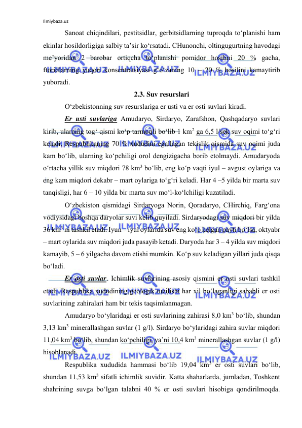Ilmiybaza.uz 
 
Sanoat chiqindilari, pestitsidlar, gerbitsidlarning tuproqda to‘planishi ham 
ekinlar hosildorligiga salbiy ta’sir ko‘rsatadi. CHunonchi, oltingugurtning havodagi 
me’yoridan 2 barobar ortiqcha to‘planishi pomidor hosilini 20 % gacha, 
ftoridlarning yuqori konsentratsiyasi g‘o‘zaning 10 – 20 % hosilini kamaytirib 
yuboradi. 
2.3. Suv resurslari 
O‘zbekistonning suv resurslariga er usti va er osti suvlari kiradi. 
Er usti suvlariga Amudaryo, Sirdaryo, Zarafshon, Qashqadaryo suvlari 
kirib, ularning tog‘ qismi ko‘p tarmoqli bo‘lib 1 km2 ga 6,5 l/sek suv oqimi to‘g‘ri 
keladi. Respublikaning 70 % xududini egallagan tekislik qismida suv oqimi juda 
kam bo‘lib, ularning ko‘pchiligi orol dengizigacha borib etolmaydi. Amudaryoda 
o‘rtacha yillik suv miqdori 78 km3 bo‘lib, eng ko‘p vaqti iyul – avgust oylariga va 
eng kam miqdori dekabr – mart oylariga to‘g‘ri keladi. Har 4 –5 yilda bir marta suv 
tanqisligi, har 6 – 10 yilda bir marta suv mo‘l-ko‘lchiligi kuzatiladi.  
O‘zbekiston qismidagi Sirdaryoga Norin, Qoradaryo, CHirchiq, Farg‘ona 
vodiysidagi boshqa daryolar suvi kelib quyiladi. Sirdaryodagi suv miqdori bir yilda 
36 km3 ni tashkil etadi. Iyun – iyul oylarida suv eng ko‘p kelgan payti bo‘lsa, oktyabr 
– mart oylarida suv miqdori juda pasayib ketadi. Daryoda har 3 – 4 yilda suv miqdori 
kamayib, 5 – 6 yilgacha davom etishi mumkin. Ko‘p suv keladigan yillari juda qisqa 
bo‘ladi. 
Er osti suvlar. Ichimlik suvlarining asosiy qismini er osti suvlari tashkil 
etadi. Respublika xududining geologik tuzilishi har xil bo‘laganligi sababli er osti 
suvlarining zahiralari ham bir tekis taqsimlanmagan. 
Amudaryo bo‘ylaridagi er osti suvlarining zahirasi 8,0 km3 bo‘lib, shundan 
3,13 km3 minerallashgan suvlar (1 g/l). Sirdaryo bo‘ylaridagi zahira suvlar miqdori 
11,04 km3 bo‘lib, shundan ko‘pchiligi, ya’ni 10,4 km3 minerallashgan suvlar (1 g/l) 
hisoblanadi. 
Respublika xududida hammasi bo‘lib 19,04 km3 er osti suvlari bo‘lib, 
shundan 11,53 km3 sifatli ichimlik suvidir. Katta shaharlarda, jumladan, Toshkent 
shahrining suvga bo‘lgan talabni 40 % er osti suvlari hisobiga qondirilmoqda. 
