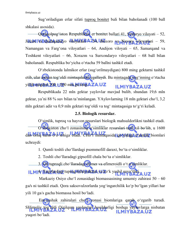 Ilmiybaza.uz 
 
Sug‘oriladigan erlar sifati tuproq bonitet bali bilan baholanadi (100 ball 
shkalasi asosida).  
Qoraqolpog‘iston Respublikasi er bonitet ballari 41, Sirdaryo viloyati – 52, 
Jizzax va Qashqadaryo viloyatlari – 54, Buxoro va Navoiy viloyatlari – 59, 
Namangan va Farg‘ona viloyatlari – 64, Andijon viloyati – 65, Samarqand va 
Toshkent viloyatlari – 66, Xorazm va Surxondaryo viloyatlari – 68 ball bilan 
baholanadi. Respublika bo‘yicha o‘rtacha 59 ballni tashkil etadi. 
O‘zbekistonda lalmikor erlar (sug‘orilmaydigan) 800 ming gektarni tashkil 
etib, ular asosan tog‘oldi mintaqalarini egallaydi. Bu mintaqada yog‘inning o‘rtacha 
yillik miqdori 300 – 500 mm ga teng. 
Respublikada 22 mln gektar yaylovlar mavjud bulib, shundan 19,6 mln 
gektar, ya’ni 88 % suv bilan ta’minlangan. YAylovlarning 18 mln gektari cho‘l, 3,2 
mln gektari adir va 0,9 mln gektari tog‘oldi va tog‘ mintaqasiga to‘g‘ri keladi. 
2.5. Biologik resurslar. 
O‘simlik, tuproq va hayvon resurslari biologik mahsuldorlikni tashkil etadi. 
O‘zbekiston cho‘l zonasining o‘simliklar resurslari turli xil bo‘lib, u 1600 
dan ortiq turni o‘z ichiga oladi. CHo‘l mintaqasida qo‘yidagi o‘simlik biomlari 
uchraydi: 
1. Qumli toshli cho‘llardagi psommofill daraxt, bo‘ta o‘simliklar. 
2. Toshli cho‘llaradagi gipsofill chala bo‘ta o‘simliklar. 
3. Gil tuproqli cho‘llaradagi efimer va efimeroidli o‘t o‘simliklar. 
4. Taqirlardagi tuproq lishayniklari va ko‘k yashil suvo‘tlari. 
Markaziy Osiyo cho‘l zonasidagi biomassasining umumiy zahirasi 50 – 60 
ga/s ni tashkil etadi. Qora saksovulzorlarda yog‘ingarchilik ko‘p bo‘lgan yillari har 
yili 10 ga/s gacha biomassa hosil bo‘ladi.  
Em-xashak zahiralari cho‘l zonasi biomlariga qarab o‘zgarib turadi. 
SHimoliy tog‘oldi Qizilqum yaylovlari hosildorligi boshqa yaylovlarga nisbatan 
yuqori bo‘ladi. 
