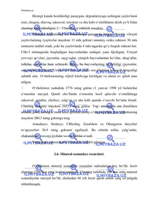 Ilmiybaza.uz 
 
Hozirgi kunda hosildorligi pasaygan, degradatsiyaga uchragan yaylovlarni 
izen, chogon, shuvoq, saksovul, teresken va shu kabi o‘simliklarni ekish yo‘li bilan 
ularning mahsuldorligini 2 – 3 barobarga oshirish mumkin.  
Botanika institutining ma’lumotlariga qaraganda birgina Navoiy viloyati 
yaylovlarining (yaylovlar maydoni 13 mln gektar) umumiy ozika zahirasi 30 mln 
sentnerni tashkil etadi, yoki bu yaylovlarda 4 mln tagacha qo‘y boqish imkoni bor. 
CHo‘l mintaqasida boqiladigan hayvonlardan tashqari yana Qizilqum, Ustyurt 
yovvoyi qo‘ylari, jayronlar, sayg‘oqlar, yirtqich hayvonlardan bo‘rilar, shog‘allar, 
tulkilar, qorsaklar ham uchraydi. Biroq, bu hayvonlarning ko‘pchiligi (jayronlar, 
sayg‘oqlar, Qizilqum, Ustyurt yovvoyi qo‘ylari) son jihatidan kamayib ketganligi 
sababli ular  O‘zbekistonning «Qizil kitob»iga kiritilgan va ularni ov qilish man 
etilgan. 
O‘zbekiston xududida 2776 ming gektar (1 yanvar 1998 yil holaticha) 
o‘rmonlar mavjud. Qumli cho‘llarda o‘rmonlar hosil qiluvchi o‘simliklarga 
saksovul, qandim, cherkez, yulg‘un va shu kabi qumda o‘suvchi bo‘talar kiradi. 
Ularning umumiy maydoni 26553 ming gektar. Tog‘ mintaqada esa Zarafshon 
archasi, pista, zarang o‘rmon hosil qilishda asosiy o‘rinni egallab, bu o‘rmonlarning 
maydoni 280,3 ming gektarga teng. 
Amudaryo, Sirdaryo, CHirchiq, Zarafshon va Ohangoron daryolari 
to‘qayzorlari 30,9 ming gektarni egallaydi. Bu erlarda tollar, yulg‘unlar, 
chakandalar, yovvoyi jiydalar va shu kabilar o‘sadi.  
Vodiylarda asosan sun’iy o‘rmonlar tashkil qilingan. 
 
2.6. Mineral-xomashyo resurslari. 
 
O‘zbekiston mineral xomashyo resurslari zahiralariga boy bo‘lib, hozir 
ularning 2700 dan ortiq konlari topilgan. Ularning tarkibida 100 dan ortiq mineral 
xomashyolar mavjud bo‘lib, shulardan 60 xili hozir qazib olinib xalq xo‘jaligida 
ishlatilmoqda.  
