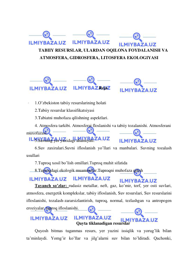  
 
 
 
 
 
TABIIY RESURSLAR, ULARDAN OQILONA FOYDALANISH VA 
ATMOSFERA, GIDROSFERA, LITOSFERA EKOLOGIYASI 
 
 
 
Reja 
 
1.O’zbekiston tabiiy resurslarining holati 
2.Tabiiy resurslar klassifikatsiyasi 
3.Tabiatni muhofaza qilishning aspektlari. 
4. Atmosfera tarkibi. Atmosferai floslanishi va tabiiy tozalanishi. Atmosferani 
muxofazasi. 
5.Suvning yer yuzidagi ahamiyati. 
6.Suv zaxiralari.Suvni ifloslanish yo’llari va manbalari. Suvning tozalash 
usullari 
7.Tuproq xosil bo’lish omillari.Tuproq muhit sifatida 
8.Tuproqdagi ekologik muammolar.Tuproqni muhofaza qilish 
 
Tayanch so’zlar: rudasiz metallar, neft, gaz, ko’mir, torf, yer osti suvlari, 
atmosfera, energetik komplekslar, tabiiy ifloslanish, Suv resurslari, Suv resurslarini 
ifloslanishi, tozalash-zararsizlantirish, tuproq, normal, tezlashgan va antropogen 
eroziyalar, tuproq ifloslanishi. 
 
Qayta tiklanadigan resurslar 
Quyosh bitmas tuganmas resurs, yer yuzini issiqlik va yorug’lik bilan 
ta’minlaydi. Yomg’ir ko’llar va jilg’alarni suv bilan to’ldiradi. Qachonki, 
