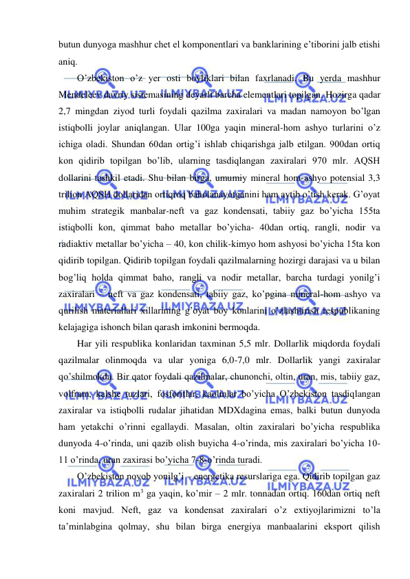  
 
butun dunyoga mashhur chet el komponentlari va banklarining e’tiborini jalb etishi 
aniq. 
O’zbekiston o’z yer osti boyliklari bilan faxrlanadi. Bu yerda mashhur 
Mendeleev davriy sistemasining deyarli barcha elementlari topilgan. Hozirga qadar 
2,7 mingdan ziyod turli foydali qazilma zaxiralari va madan namoyon bo’lgan 
istiqbolli joylar aniqlangan. Ular 100ga yaqin mineral-hom ashyo turlarini o’z 
ichiga oladi. Shundan 60dan ortig’i ishlab chiqarishga jalb etilgan. 900dan ortiq 
kon qidirib topilgan bo’lib, ularning tasdiqlangan zaxiralari 970 mlr. AQSH 
dollarini tashkil etadi. Shu bilan birga, umumiy mineral hom-ashyo potensial 3,3 
trilion AQSH dollaridan ortiqroq baholanayotganini ham aytib o’tish kerak. G’oyat 
muhim strategik manbalar-neft va gaz kondensati, tabiiy gaz bo’yicha 155ta 
istiqbolli kon, qimmat baho metallar bo’yicha- 40dan ortiq, rangli, nodir va 
radiaktiv metallar bo’yicha – 40, kon chilik-kimyo hom ashyosi bo’yicha 15ta kon 
qidirib topilgan. Qidirib topilgan foydali qazilmalarning hozirgi darajasi va u bilan 
bog’liq holda qimmat baho, rangli va nodir metallar, barcha turdagi yonilg’i 
zaxiralari – neft va gaz kondensati, tabiiy gaz, ko’pgina mineral-hom ashyo va 
qurilish materiallari xillarining g’oyat boy konlarini o’zlashtirish respublikaning 
kelajagiga ishonch bilan qarash imkonini bermoqda. 
Har yili respublika konlaridan taxminan 5,5 mlr. Dollarlik miqdorda foydali 
qazilmalar olinmoqda va ular yoniga 6,0-7,0 mlr. Dollarlik yangi zaxiralar 
qo’shilmokda. Bir qator foydali qazilmalar, chunonchi, oltin, uran, mis, tabiiy gaz, 
volfram, kalshe tuzlari, fosforitlar, kaolinlar bo’yicha O’zbekiston tasdiqlangan 
zaxiralar va istiqbolli rudalar jihatidan MDXdagina emas, balki butun dunyoda 
ham yetakchi o’rinni egallaydi. Masalan, oltin zaxiralari bo’yicha respublika 
dunyoda 4-o’rinda, uni qazib olish buyicha 4-o’rinda, mis zaxiralari bo’yicha 10-
11 o’rinda, uran zaxirasi bo’yicha 7-8-o’rinda turadi. 
O’zbekiston noyob yonilg’i – energetika resurslariga ega. Qidirib topilgan gaz 
zaxiralari 2 trilion m3 ga yaqin, ko’mir – 2 mlr. tonnadan ortiq. 160dan ortiq neft 
koni mavjud. Neft, gaz va kondensat zaxiralari o’z extiyojlarimizni to’la 
ta’minlabgina qolmay, shu bilan birga energiya manbaalarini eksport qilish 
