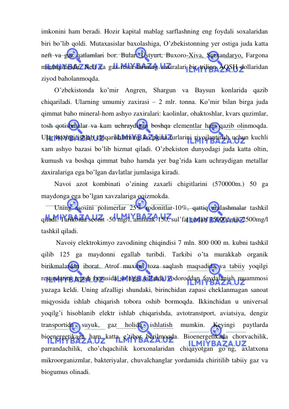  
 
imkonini ham beradi. Hozir kapital mablag sarflashning eng foydali soxalaridan 
biri bo’lib qoldi. Mutaxasislar baxolashiga, O’zbekistonning yer ostiga juda katta 
neft va gaz qatlamlari bor. Bular: Ustyurt, Buxoro-Xiva, Surxandaryo, Fargona 
mintaqalaridir. Neft va gaz resurslarining zaxiralari bir trilion AQSH dollaridan 
ziyod baholanmoqda. 
O’zbekistonda ko’mir Angren, Shargun va Baysun konlarida qazib 
chiqariladi. Ularning umumiy zaxirasi – 2 mlr. tonna. Ko’mir bilan birga juda 
qimmat baho mineral-hom ashyo zaxiralari: kaolinlar, ohaktoshlar, kvars quzimlar, 
tosh qotishmalar va kam uchraydigan boshqa elementlar ham qazib olinmoqda. 
Ular hozirgi ishlab chiqarishlarning ko’pgina turlarini rivojlantirish uchun kuchli 
xam ashyo bazasi bo’lib hizmat qiladi. O’zbekiston dunyodagi juda katta oltin, 
kumush va boshqa qimmat baho hamda yer bag’rida kam uchraydigan metallar 
zaxiralariga ega bo’lgan davlatlar jumlasiga kiradi. 
Navoi azot kombinati o’zining zaxarli chigitlarini (570000m.) 50 ga 
maydonga ega bo’lgan xavzalariga oqizmokda. 
Uning asosini polimerlar 25% rodonitlar-10%, qattiq aralashmalar tashkil 
qiladi. Tarikbida seonit -50 mg/l, ammiak-150, sul’fat tuzlari 15000, mis-2500mg/l 
tashkil qiladi. 
 Navoiy elektrokimyo zavodining chiqindisi 7 mln. 800 000 m. kubni tashkil 
qilib 125 ga maydonni egallab turibdi. Tarkibi o’ta murakkab organik 
birikmalardan iborat. Atrof muxitni toza saqlash maqsadida va tabiiy yoqilgi 
resurslarini tejash borasida so’nggi yillarda vodoroddan foydalanish muammosi 
yuzaga keldi. Uning afzalligi shundaki, birinchidan zapasi cheklanmagan sanoat 
miqyosida ishlab chiqarish tobora oshib bormoqda. Ikkinchidan u universal 
yoqilg’i hisoblanib elektr ishlab chiqarishda, avtotranstport, aviatsiya, dengiz 
transportida 
suyuk, 
gaz 
holida 
ishlatish 
mumkin. 
Keyingi 
paytlarda 
bioenergetikaga ham katta e’tibor berilmoqda. Bioenergetikada chorvachilik, 
parrandachilik, cho’chqachilik korxonalaridan chiqayotgan go’ng, axlatxona 
mikroorganizmlar, bakteriyalar, chuvalchanglar yordamida chiritilib tabiiy gaz va 
biogumus olinadi. 
