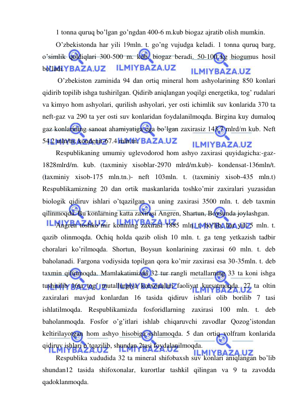  
 
1 tonna quruq bo’lgan go’ngdan 400-6 m.kub biogaz ajratib olish mumkin. 
O’zbekistonda har yili 19mln. t. go’ng vujudga keladi. 1 tonna quruq barg, 
o’simlik qoldiqlari 300-500 m. kub. biogaz beradi. 50-100 kg biogumus hosil 
bo’ladi. 
 O’zbekiston zaminida 94 dan ortiq mineral hom ashyolarining 850 konlari 
qidirib topilib ishga tushirilgan. Qidirib aniqlangan yoqilgi energetika, tog’ rudalari 
va kimyo hom ashyolari, qurilish ashyolari, yer osti ichimlik suv konlarida 370 ta 
neft-gaz va 290 ta yer osti suv konlaridan foydalanilmoqda. Birgina kuy dumaloq 
gaz konlarining sanoat ahamiyatiga ega bo’lgan zaxirasiz 143.7 mlrd/m kub. Neft 
54.2 mln/tn. kondenit-67.4 mln.tn.  
Respublikaning umumiy uglevodorod hom ashyo zaxirasi quyidagicha:-gaz-
1828mlrd/m. kub. (taxminiy xisoblar-2970 mlrd/m.kub)- kondensat-136mln/t. 
(taxminiy xisob-175 mln.tn.)- neft 103mln. t. (taxminiy xisob-435 mln.t) 
Respublikamizning 20 dan ortik maskanlarida toshko’mir zaxiralari yuzasidan 
biologik qidiruv ishlari o’tqazilgan va uning zaxirasi 3500 mln. t. deb taxmin 
qilinmoqda. Bu konlarning katta zaxirasi Angren, Shartun, Boysunda joylashgan. 
Angren toshko’mir konining zaxirasi 1885 mln. t. bo’lib, har yili 5 mln. t. 
qazib olinmoqda. Ochiq holda qazib olish 10 mln. t. ga teng yetkazish tadbir 
choralari ko’rilmoqda. Shortun, Boysun konlarining zaxirasi 60 mln. t. deb 
baholanadi. Fargona vodiysida topilgan qora ko’mir zaxirasi esa 30-35mln. t. deb 
taxmin qilinmoqda. Mamlakatimizda 32 tur rangli metallarning 33 ta koni ishga 
tushirilib 16ta tog’ mutallurgiya korxonalari faoliyat kursatmoqda. 27 ta oltin 
zaxiralari mavjud konlardan 16 tasida qidiruv ishlari olib borilib 7 tasi 
ishlatilmoqda. Respublikamizda fosforidlarning zaxirasi 100 mln. t. deb 
baholanmoqda. Fosfor o’g’itlari ishlab chiqaruvchi zavodlar Qozog’istondan 
keltirilayotgan hom ashyo hisobiga ishlamoqda. 5 dan ortiq volfram konlarida 
qidiruv ishlari o’tqazilib, shundan 2tasi foydalanilmoqda. 
Respublika xududida 32 ta mineral shifobaxsh suv konlari aniqlangan bo’lib 
shundan12 tasida shifoxonalar, kurortlar tashkil qilingan va 9 ta zavodda 
qadoklanmoqda. 
