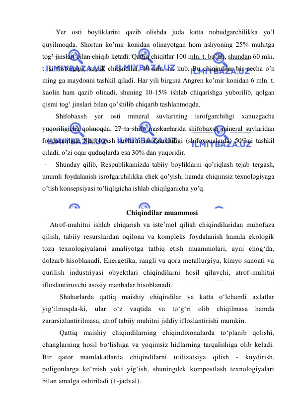  
 
Yer osti boyliklarini qazib olishda juda katta nobudgarchilikka yo’l 
quyilmoqda. Shortun ko’mir konidan olinayotgan hom ashyoning 25% muhitga 
tog’ jinslari bilan chiqib ketadi. Qattiq chiqitlar 100 mln. t. bo’lib, shundan 60 mln. 
t. si fosforgips, suyuk chiqindilar, 10 mln. m. kub. Bu chiqindilar bir necha o’n 
ming ga maydonni tashkil qiladi. Har yili birgina Angren ko’mir konidan 6 mln. t. 
kaolin ham qazib olinadi, shuning 10-15% ishlab chiqarishga yuborilib, qolgan 
qismi tog’ jinslari bilan qo’shilib chiqarib tashlanmoqda. 
Shifobaxsh yer 
osti 
mineral suvlarining isrofgarchiligi xanuzgacha 
yuqoriligicha qolmoqda. 27 ta shifo maskanlarida shifobaxsh mineral suvlaridan 
foydalaniladi. Shifobaxsh suvlarni isrofgarchiligi (shifoxonalarda) 50%ni tashkil 
qiladi, o’zi oqar quduqlarda esa 30% dan yuqoridir. 
Shunday qilib, Respublikamizda tabiiy boyliklarni qo’riqlash tejab tergash, 
unumli foydalanish isrofgarchilikka chek qo’yish, hamda chiqimsiz texnologiyaga 
o’tish konsepsiyasi to’liqligicha ishlab chiqilganicha yo’q. 
 
Chiqindilar muammosi 
Atrof-muhitni ishlab chiqarish va iste’mol qilish chiqindilaridan muhofaza 
qilish, tabiiy resurslardan oqilona va kompleks foydalanish hamda ekologik 
toza texnologiyalarni amaliyotga tatbiq etish muammolari, ayni chog‘da, 
dolzarb hisoblanadi. Energetika, rangli va qora metallurgiya, kimyo sanoati va 
qurilish industriyasi obyektlari chiqindilarni hosil qiluvchi, atrof-muhitni 
ifloslantiruvchi asosiy manbalar hisoblanadi. 
Shaharlarda qattiq maishiy chiqindilar va katta о‘lchamli axlatlar 
yig‘ilmoqda-ki, ular о‘z vaqtida va tо‘g‘ri olib chiqilmasa hamda 
zararsizlantirilmasa, atrof tabiiy muhitni jiddiy ifloslantirishi mumkin.  
Qattiq maishiy chiqindilarning chiqindixonalarda tо‘planib qolishi, 
changlarning hosil bо‘lishiga va yoqimsiz hidlarning tarqalishiga olib keladi. 
Bir qator mamlakatlarda chiqindilarni utilizatsiya qilish - kuydirish, 
poligonlarga kо‘mish yoki yig‘ish, shuningdek kompostlash texnologiyalari 
bilan amalga oshiriladi (1-jadval). 
