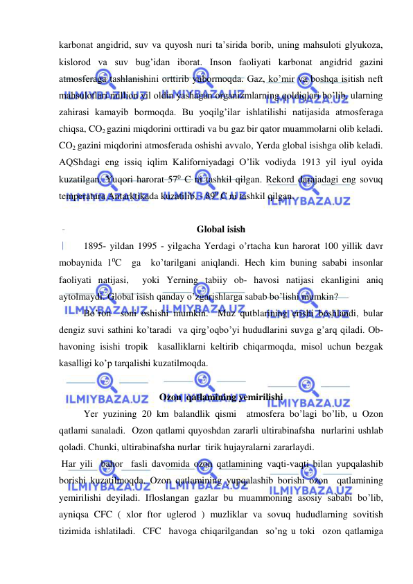  
 
karbonat angidrid, suv va quyosh nuri ta’sirida borib, uning mahsuloti glyukoza, 
kislorod va suv bug’idan iborat. Inson faoliyati karbonat angidrid gazini 
atmosferaga tashlanishini orttirib yubormoqda. Gaz, ko’mir va boshqa isitish neft 
mahsulotlari million yil oldin yashagan organizmlarning qoldiqlari bo’lib, ularning 
zahirasi kamayib bormoqda. Bu yoqilg’ilar ishlatilishi natijasida atmosferaga 
chiqsa, CO2 gazini miqdorini orttiradi va bu gaz bir qator muammolarni olib keladi. 
CO2 gazini miqdorini atmosferada oshishi avvalo, Yerda global isishga olib keladi. 
AQShdagi eng issiq iqlim Kaliforniyadagi O’lik vodiyda 1913 yil iyul oyida 
kuzatilgan. Yuqori harorat 570 C ni tashkil qilgan. Rekord darajadagi eng sovuq 
temperatura Antarktikada kuzatilib, - 890 C ni tashkil qilgan. 
 
Global isish 
 
1895- yildan 1995 - yilgacha Yerdagi o’rtacha kun harorat 100 yillik davr 
mobaynida 10C  ga  ko’tarilgani aniqlandi. Hech kim buning sababi insonlar 
faoliyati natijasi,  yoki Yerning tabiiy ob- havosi natijasi ekanligini aniq 
aytolmaydi. Global isish qanday o’zgarishlarga sabab bo’lishi mumkin?  
Bo’ron  soni oshishi mumkin.  Muz qutblarining erishi boshlandi, bular 
dengiz suvi sathini ko’taradi  va qirg’oqbo’yi hududlarini suvga g’arq qiladi. Ob-
havoning isishi tropik  kasalliklarni keltirib chiqarmoqda, misol uchun bezgak 
kasalligi ko’p tarqalishi kuzatilmoqda. 
 
Ozon  qatlamining yemirilishi 
Yer yuzining 20 km balandlik qismi  atmosfera bo’lagi bo’lib, u Ozon  
qatlami sanaladi.  Ozon qatlami quyoshdan zararli ultirabinafsha  nurlarini ushlab 
qoladi. Chunki, ultirabinafsha nurlar  tirik hujayralarni zararlaydi. 
 Har yili  bahor  fasli davomida ozon qatlamining vaqti-vaqti bilan yupqalashib 
borishi kuzatilmoqda. Ozon qatlamining yupqalashib borishi ozon  qatlamining 
yemirilishi deyiladi. Ifloslangan gazlar bu muammoning asosiy sababi bo’lib,  
ayniqsa CFC ( xlor ftor uglerod ) muzliklar va sovuq hududlarning sovitish 
tizimida ishlatiladi.  CFC  havoga chiqarilgandan  so’ng u toki  ozon qatlamiga 
