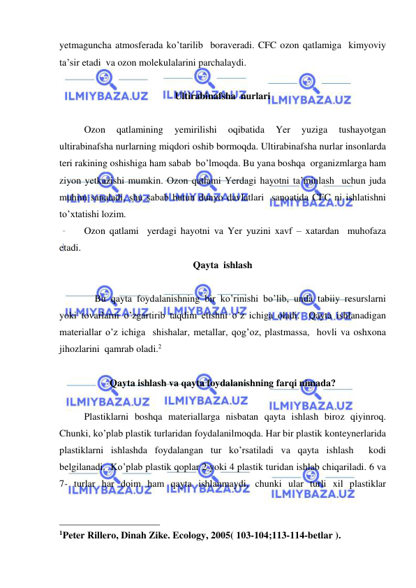  
 
yetmaguncha atmosferada ko’tarilib  boraveradi. CFC ozon qatlamiga  kimyoviy 
ta’sir etadi  va ozon molekulalarini parchalaydi. 
 
Ultirabinafsha  nurlari 
 
Ozon 
qatlamining 
yemirilishi 
oqibatida 
Yer 
yuziga 
tushayotgan 
ultirabinafsha nurlarning miqdori oshib bormoqda. Ultirabinafsha nurlar insonlarda 
teri rakining oshishiga ham sabab  bo’lmoqda. Bu yana boshqa  organizmlarga ham 
ziyon yetkazishi mumkin. Ozon qatlami Yerdagi hayotni ta’minlash  uchun juda 
muhim sanaladi, shu sabab butun dunyo davlatlari  sanoatida CFC ni ishlatishni 
to’xtatishi lozim.  
Ozon qatlami  yerdagi hayotni va Yer yuzini xavf – xatardan  muhofaza 
etadi. 
Qayta  ishlash 
 
 
 Bu qayta foydalanishning bir ko’rinishi bo’lib, unda tabiiy resurslarni 
yoki tovarlarni o’zgartirib taqdim etishni o’z ichiga oladi.  Qayta ishlanadigan 
materiallar o’z ichiga  shishalar, metallar, qog’oz, plastmassa,  hovli va oshxona 
jihozlarini  qamrab oladi.2 
 
Qayta ishlash va qayta foydalanishning farqi nimada? 
 
Plastiklarni boshqa materiallarga nisbatan qayta ishlash biroz qiyinroq. 
Chunki, ko’plab plastik turlaridan foydalanilmoqda. Har bir plastik konteynerlarida 
plastiklarni ishlashda foydalangan tur ko’rsatiladi va qayta ishlash  kodi 
belgilanadi.  Ko’plab plastik qoplar 2 yoki 4 plastik turidan ishlab chiqariladi. 6 va 
7- turlar har doim ham qayta ishlanmaydi, chunki ular turli xil plastiklar 
                                                 
1Peter Rillero, Dinah Zike. Ecology, 2005( 103-104;113-114-betlar ). 
 
