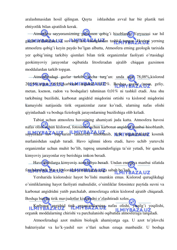  
 
aralashmasidan hosil qilingan. Qayta  ishlashdan avval har bir plastik turi 
ehtiyotlik bilan ajratilish kerak. 
Atmosfera sayyoramizning gazsimon qobig’i hisoblanib, Yeryuzasi xar hil 
gazlar aralashmasi va suv bug’lari, changlardan tashkil topgan. Hozirgi yerning 
atmosfera qobig’i keyin paydo bo’lgan albatta, Atmosfera erning geologik tarixida 
yer qobig’ining tarkibiy qismlari bilan tirik organizmlar faoliyati o’rtasidagi 
geokimyoviy jarayonlar oqibatida litosferadan ajralib chiqqan gazsimon 
moddalardan tarkib topgan. 
Atmosferadagi gazlar tarkibi ancha turg’un: unda azot 78,08%,kislorod 
20,95%,argon 0,93%,karbonat angidrid 0,032%. Boshqa gazlar (neon, geliy, 
metan, ksenon, radon va boshqalar) tahminan 0,01% ni tashkil etadi. Ana shu 
tarkibning buzilishi, karbonat angidrid miqdorini ortishi va kislorod miqdorini 
kamayishi natijasida tirik organizmlar zarar ko’radi, ularning nafas olishi 
qiyinlashadi va boshqa fiziologik jarayonlarning buzilishiga olib keladi. 
Tabiat uchun atmosfera havosining ahamiyati juda katta. Atmosfera havosi 
nafas olish uchun kislorod, fotosintez uchun karbonat angidrid manbai hisoblanib, 
sayyorada suv bug’larini tashuvchi hisoblanib, tirik organizmlarni kosmik 
nurlanishdan saqlab turadi. Havo iqlimni idora etadi, havo uchib yuruvchi 
organizmlar uchun muhit bo’lib, tuproq unumdorligiga ta’sir yetadi, bir qancha 
kimyoviy jarayonlar roy berishiga imkon beradi. 
Havo kishilarga kimyoviy xom ashyo beradi. Undan energiya manbai sifatida 
foydalaniladi. Havo kislorodni yonish jarayoniga sabab bo’ladi. 
Yersharida kislorodsiz hayot bo’lishi mumkin emas. Kislorod quruqlikdagi 
o’simliklarning hayot faoliyati mahsulidir, o’simliklar fotosintez paytida suvni va 
karbonat angidridni yutib parchalab, atmosferaga erkin kislorod ajratib chiqaradi. 
Boshqa barcha tirik mavjudotlar kislorodni o’zlashtiradi xolos. 
Karbonat angidrid tirik organizmlarning nafas olishi, yoqilg’i yoqilishi, 
organik moddalarning chirishi va parchalanishi oqibatida atmosferaga tarqaladi. 
Atmosferadagi azot muhim biologik ahamiyatga ega. U azot to’plovchi 
bakteriyalar va ko’k-yashil suv o’tlari uchun ozuqa manbaidir. U boshqa 
