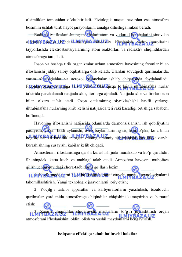  
 
o’simliklar tomonidan o’zlashtiriladi. Fiziologik nuqtai nazardan esa atmosfera 
bosimini ushlab turib hayot jarayonlarini amalga oshishiga imkon beradi. 
Radioaktiv ifloslanishning manbalari atom va vodorod bombalarini sinovdan 
o’tkazish bo’lsa bundan tashqari ridioaktiv ifloslanish yadro qurollarini 
tayyorlashda elektrostantsiyalarining atom reaktorlari va radiaktiv chiqindilardan 
atmosferaga tarqaladi. 
Inson va boshqa tirik organizmlar uchun atmosfera havosining freonlar bilan 
ifloslanishi jiddiy salbiy oqibatlarga olib keladi. Ulardan sovutgich qurilmalarida, 
yarim o’tkazgichlar va aerozol balonchalar ishlab chiqarishda foydalaniladi. 
Freonlar ozon qatlamiga ta’sir yetadi. Ular qisqa to’lqinli ultrabinafsha nurlar 
ta’sirida parchalanadi natijada xlor, ftorlarga ajraladi. Natijada xlor va ftorlar ozon 
bilan o’zaro ta’sir etadi. Ozon qatlamining siyraklashishi havfli yerlarga 
ultrabinafsha nurlarning kirib kelishi natijasida teri raki kasalligi ortishiga sababchi 
bo’lmoqda. 
Havoning ifloslanishi natijasida odamlarda darmonsizlanish, ish qobiliyatini 
pasayishi, yo’tal, bosh aylanishi, ovoz boylamlarining siqilishi, o’pka, ko’z bilan 
bog’liq har xil kasalliklar organizmning umumiy zaharlanishi, kasallikka qarshi 
kurashishning susayishi kabilar kelib chiqadi. 
Atmosferani ifloslanishiga qarshi kurashish juda murakkab va ko’p qirralidir. 
Shuningdek, katta kuch va mablag’ talab etadi. Atmosfera havosini muhofaza 
qilish uchun quyidagi chora-tadbirlarni qo’llash lozim: 
1. Havfli moddalarni hosil bo’lishini bartaraf etuvchi mavjud texnologiyalarni 
takomillashtirish. Yangi texnologik jarayonlarni joriy etish; 
2. Yoqilg’i tarkibi apparatlar va karbyuratorlarni yaxshilash, tozalovchi 
qurilmalar yordamida atmosferaga chiqindilar chiqishini kamaytirish va bartaraf 
etish; 
3. Zararli chiqindilar chiqaruvchi manbalarni to’g’ri joylashtirish orqali 
atmosferani ifloslanishini oldini olish va yashil maydonlarni kengaytirish. 
 
Issiqxona effektiga sabab bo‘luvchi holatlar 
