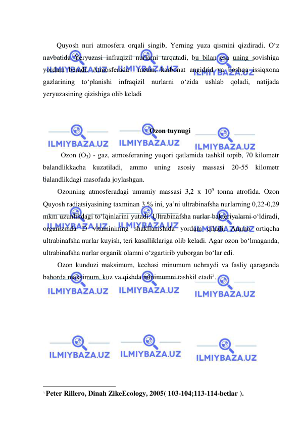  
 
 
Quyosh nuri atmosfera orqali singib, Yerning yuza qismini qizdiradi. O‘z 
navbatida Yeryuzasi infraqizil nurlarni tarqatadi, bu bilan esa uning sovishiga 
yordam beradi. Atmosferada  metan, karbonat angidrid va boshqa issiqxona 
gazlarining to‘planishi infraqizil nurlarni o‘zida ushlab qoladi, natijada 
yeryuzasining qizishiga olib keladi  
 
 
Ozon tuynugi 
 
Ozon (O3) - gaz, atmosferaning yuqori qatlamida tashkil topib, 70 kilometr 
balandlikkacha kuzatiladi, ammo uning asosiy massasi 20-55 kilometr 
balandlikdagi masofada joylashgan. 
Ozonning atmosferadagi umumiy massasi 3,2 x 109 tonna atrofida. Ozon 
Quyosh radiatsiyasining taxminan 3 % ini, ya’ni ultrabinafsha nurlarning 0,22-0,29 
mkm uzunlikdagi to‘lqinlarini yutadi. Ultrabinafsha nurlar bakteriyalarni o‘ldiradi, 
organizmda D vitaminining shakllanishida yordam qiladi. Ammo ortiqcha 
ultrabinafsha nurlar kuyish, teri kasalliklariga olib keladi. Agar ozon bo‘lmaganda, 
ultrabinafsha nurlar organik olamni o‘zgartirib yuborgan bo‘lar edi.  
Ozon kunduzi maksimum, kechasi minumum uchraydi va fasliy qaraganda 
bahorda maksimum, kuz va qishda minimumni tashkil etadi3. 
                                                 
3 Peter Rillero, Dinah ZikeEcology, 2005( 103-104;113-114-betlar ). 
