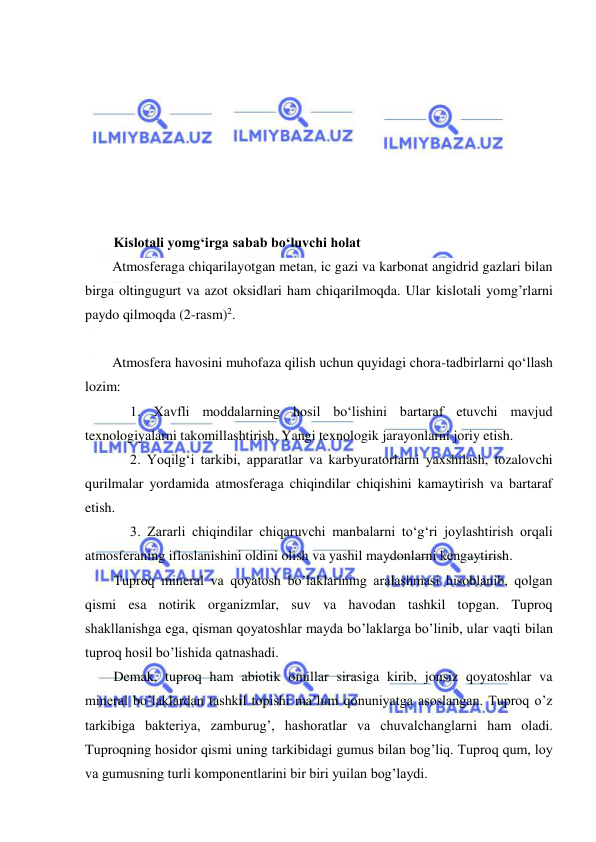  
 
Kislotali yomg‘irga sabab bo‘luvchi holat  
Atmosferaga chiqarilayotgan metan, ic gazi va karbonat angidrid gazlari bilan 
birga oltingugurt va azot oksidlari ham chiqarilmoqda. Ular kislotali yomg’rlarni 
paydo qilmoqda (2-rasm)2. 
 
Atmosfera havosini muhofaza qilish uchun quyidagi chora-tadbirlarni qo‘llash 
lozim: 
1. Xavfli moddalarning hosil bo‘lishini bartaraf etuvchi mavjud 
texnologiyalarni takomillashtirish. Yangi texnologik jarayonlarni joriy etish. 
2. Yoqilg‘i tarkibi, apparatlar va karbyuratorlarni yaxshilash, tozalovchi 
qurilmalar yordamida atmosferaga chiqindilar chiqishini kamaytirish va bartaraf 
etish. 
3. Zararli chiqindilar chiqaruvchi manbalarni to‘g‘ri joylashtirish orqali 
atmosferaning ifloslanishini oldini olish va yashil maydonlarni kengaytirish. 
Tuproq mineral va qoyatosh bo’laklarining aralashmasi hisoblanib, qolgan 
qismi esa notirik organizmlar, suv va havodan tashkil topgan. Tuproq 
shakllanishga ega, qisman qoyatoshlar mayda bo’laklarga bo’linib, ular vaqti bilan 
tuproq hosil bo’lishida qatnashadi.  
Demak, tuproq ham abiotik omillar sirasiga kirib, jonsiz qoyatoshlar va 
mineral bo’laklardan tashkil topishi ma’lum qonuniyatga asoslangan. Tuproq o’z 
tarkibiga bakteriya, zamburug’, hashoratlar va chuvalchanglarni ham oladi. 
Tuproqning hosidor qismi uning tarkibidagi gumus bilan bog’liq. Tuproq qum, loy 
va gumusning turli komponentlarini bir biri yuilan bog’laydi. 
