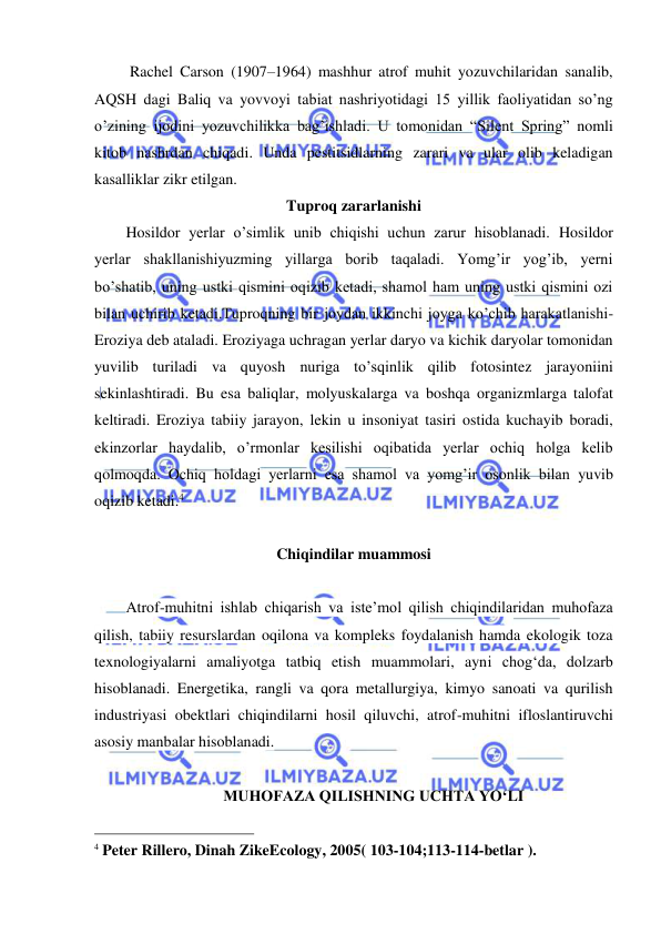  
 
 Rachel Carson (1907–1964) mashhur atrof muhit yozuvchilaridan sanalib, 
AQSH dagi Baliq va yovvoyi tabiat nashriyotidagi 15 yillik faoliyatidan so’ng 
o’zining ijodini yozuvchilikka bag’ishladi. U tomonidan “Silent Spring” nomli 
kitob nashrdan chiqadi. Unda pestitsidlarning zarari va ular olib keladigan 
kasalliklar zikr etilgan. 
Tuproq zararlanishi 
Hosildor yerlar o’simlik unib chiqishi uchun zarur hisoblanadi. Hosildor 
yerlar shakllanishiyuzming yillarga borib taqaladi. Yomg’ir yog’ib, yerni 
bo’shatib, uning ustki qismini oqizib ketadi, shamol ham uning ustki qismini ozi 
bilan uchirib ketadi.Tuproqning bir joydan ikkinchi joyga ko’chib harakatlanishi- 
Eroziya deb ataladi. Eroziyaga uchragan yerlar daryo va kichik daryolar tomonidan 
yuvilib turiladi va quyosh nuriga to’sqinlik qilib fotosintez jarayoniini 
sekinlashtiradi. Bu esa baliqlar, molyuskalarga va boshqa organizmlarga talofat 
keltiradi. Eroziya tabiiy jarayon, lekin u insoniyat tasiri ostida kuchayib boradi, 
ekinzorlar haydalib, o’rmonlar kesilishi oqibatida yerlar ochiq holga kelib 
qolmoqda. Ochiq holdagi yerlarni esa shamol va yomg’ir osonlik bilan yuvib 
oqizib ketadi.4 
 
Chiqindilar muammosi 
 
Atrof-muhitni ishlab chiqarish va iste’mol qilish chiqindilaridan muhofaza 
qilish, tabiiy resurslardan oqilona va kompleks foydalanish hamda ekologik toza 
texnologiyalarni amaliyotga tatbiq etish muammolari, ayni chog‘da, dolzarb 
hisoblanadi. Energetika, rangli va qora metallurgiya, kimyo sanoati va qurilish 
industriyasi obektlari chiqindilarni hosil qiluvchi, atrof-muhitni ifloslantiruvchi 
asosiy manbalar hisoblanadi. 
 
MUHOFAZA QILISHNING UCHTA YО‘LI 
                                                 
4 Peter Rillero, Dinah ZikeEcology, 2005( 103-104;113-114-betlar ). 
 
