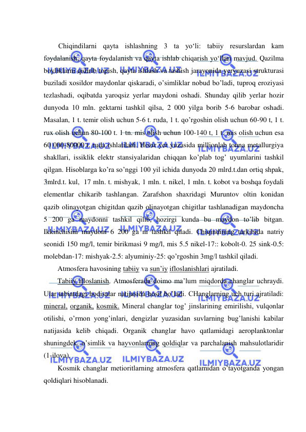  
 
 
Chiqindilarni qayta ishlashning 3 ta yо‘li: tabiiy resurslardan kam 
foydalanish, qayta foydalanish va qayta ishlab chiqarish yо‘llari mavjud. Qazilma 
boyliklarni qidirib topish, qayta ishlash va tashish jarayonida yeryuzasi strukturasi 
buziladi xosildor maydonlar qiskaradi, o’simliklar nobud bo’ladi, tuproq eroziyasi 
tezlashadi, oqibatda yaroqsiz yerlar maydoni oshadi. Shunday qilib yerlar hozir 
dunyoda 10 mln. gektarni tashkil qilsa, 2 000 yilga borib 5-6 barobar oshadi. 
Masalan, 1 t. temir olish uchun 5-6 t. ruda, 1 t. qo’rgoshin olish uchun 60-90 t, 1 t. 
rux olish uchun 80-100 t. 1 tn. mis olish uchun 100-140 t, 1 t. mis olish uchun esa 
60 000-80000 t. ruda ishlatiladi. Hozir yer yuzasida millionlab tonna metallurgiya 
shakllari, issiklik elektr stansiyalaridan chiqqan ko’plab tog’ uyumlarini tashkil 
qilgan. Hisoblarga ko’ra so’nggi 100 yil ichida dunyoda 20 mlrd.t.dan ortiq shpak,  
3mlrd.t. kul,  17 mln. t. mishyak, 1 mln. t. nikel, 1 mln. t. kobot va boshqa foydali 
elementlar chikarib tashlangan. Zarafshon shaxridagi Muruntov oltin konidan 
qazib olinayotgan chigitdan qazib olinayotgan chigitlar tashlanadigan maydoncha 
5 200 ga maydonni tashkil qilib, hozirgi kunda bu maydon to’lib bitgan. 
Ikkinchisini maydoni 6 200 ga ni tashkil qiladi. Chiqindining tarkibida natriy 
seonidi 150 mg/l, temir birikmasi 9 mg/l, mis 5.5 nikel-17:: kobolt-0. 25 sink-0.5: 
molebdan-17: mishyak-2.5: alyuminiy-25: qo’rgoshin 3mg/l tashkil qiladi. 
Atmosfera havosining tabiiy va sun’iy ifloslanishlari ajratiladi. 
Tabiiy ifloslanish. Atmosferada doimo ma’lum miqdorda changlar uchraydi. 
Ular tabiatdagi hodisalar natijasida hosil bo’ladi. CHanglarning uch turi ajratiladi: 
mineral, organik, kosmik. Mineral changlar tog’ jinslarining emirilishi, vulqonlar 
otilishi, o’rmon yong’inlari, dengizlar yuzasidan suvlarning bug’lanishi kabilar 
natijasida kelib chiqadi. Organik changlar havo qatlamidagi aeroplanktonlar 
shuningdek, o’simlik va hayvonlarning qoldiqlar va parchalanish mahsulotlaridir 
(1-ilova). 
Kosmik changlar metioritlarning atmosfera qatlamidan o’tayotganda yongan 
qoldiqlari hisoblanadi. 
