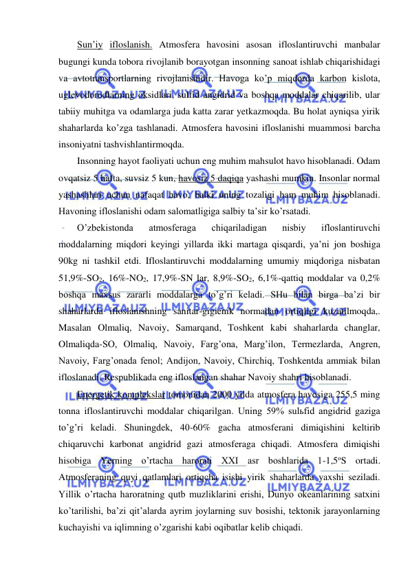  
 
Sun’iy ifloslanish. Atmosfera havosini asosan ifloslantiruvchi manbalar 
bugungi kunda tobora rivojlanib borayotgan insonning sanoat ishlab chiqarishidagi 
va avtotransportlarning rivojlanishidir. Havoga ko’p miqdorda karbon kislota, 
uglevodorodlarning oksidlari, sulfid angidrid va boshqa moddalar chiqarilib, ular 
tabiiy muhitga va odamlarga juda katta zarar yetkazmoqda. Bu holat ayniqsa yirik 
shaharlarda ko’zga tashlanadi. Atmosfera havosini ifloslanishi muammosi barcha 
insoniyatni tashvishlantirmoqda. 
Insonning hayot faoliyati uchun eng muhim mahsulot havo hisoblanadi. Odam 
ovqatsiz 5 hafta, suvsiz 5 kun, havosiz 5 daqiqa yashashi mumkin. Insonlar normal 
yashashlari uchun nafaqat havo, balki uning tozaligi ham muhim hisoblanadi. 
Havoning ifloslanishi odam salomatligiga salbiy ta’sir ko’rsatadi. 
O’zbekistonda 
atmosferaga 
chiqariladigan 
nisbiy 
ifloslantiruvchi 
moddalarning miqdori keyingi yillarda ikki martaga qisqardi, ya’ni jon boshiga 
90kg ni tashkil etdi. Ifloslantiruvchi moddalarning umumiy miqdoriga nisbatan 
51,9%-SO2, 16%-NO2, 17,9%-SN lar, 8,9%-SO2, 6,1%-qattiq moddalar va 0,2% 
boshqa maxsus zararli moddalarga to’g’ri keladi. SHu bilan birga ba’zi bir 
shaharlarda ifloslanishning sanitar-gigienik normadan ortiqligi kuzatilmoqda,. 
Masalan Olmaliq, Navoiy, Samarqand, Toshkent kabi shaharlarda changlar, 
Olmaliqda-SO, Olmaliq, Navoiy, Farg’ona, Marg’ilon, Termezlarda, Angren, 
Navoiy, Farg’onada fenol; Andijon, Navoiy, Chirchiq, Toshkentda ammiak bilan 
ifloslanadi. Respublikada eng ifloslangan shahar Navoiy shahri hisoblanadi. 
Energetik komplekslar tomonidan 2000 yilda atmosfera havosiga 255,5 ming 
tonna ifloslantiruvchi moddalar chiqarilgan. Uning 59% sulьfid angidrid gaziga 
to’g’ri keladi. Shuningdek, 40-60% gacha atmosferani dimiqishini keltirib 
chiqaruvchi karbonat angidrid gazi atmosferaga chiqadi. Atmosfera dimiqishi 
hisobiga Yerning o’rtacha harorati XXI asr boshlarida 1-1,5oS ortadi. 
Atmosferaning quyi qatlamlari ortiqcha isishi yirik shaharlarda yaxshi seziladi. 
Yillik o’rtacha haroratning qutb muzliklarini erishi, Dunyo okeanlarining satxini 
ko’tarilishi, ba’zi qit’alarda ayrim joylarning suv bosishi, tektonik jarayonlarning 
kuchayishi va iqlimning o’zgarishi kabi oqibatlar kelib chiqadi. 
