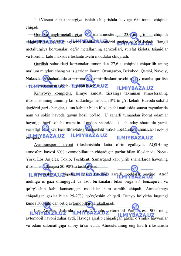  
 
1 kVt/soat elektr energiya ishlab chiqarishda havoga 6,0 tonna chiqindi 
chiqadi. 
Qora va rangli metallurgiya sohasida atmosferaga 123,6 ming tonna chiqindi 
chiqarilib uning 95 ming tonnasi sulьfid angidrid gaziga to’g’ri keladi. Rangli 
metallurgiya korxonalari og’ir metallarning aerozollari, sulьfat kislota, tsianidlar 
va ftoridlar kabi maxsus ifloslantiruvchi moddalar chiqaradi. 
Qurilish sohasidagi korxonalar tomonidan 27,6 t chiqindi chiqarilib uning 
ma’lum miqdori chang va is gazidan iborat. Oxongaron, Bekobod, Qarshi, Navoiy, 
Nukus kabi shaharlarda atmosfera havosini ifloslantiruvchi asosiy manba qurilish 
sanoati va tsement ishlab chiqarish hisoblanadi. 
Kimyoviy kompleks. Kimyo sanoati xissasiga taxminan atmosferaning 
ifloslanishining umumiy ko’rsatkichiga nisbatan 3% to’g’ri keladi. Havoda sulьfid 
angidrid gazi changlar, tutun kabilar bilan ifloslanishi natijasida sanoat rayonlarida 
nam va sokin havoda quyun hosil bo’ladi. U zaharli tumandan iborat odamlar 
hayotiga havf solishi mumkin. London shahrida aka shunday sharoitda yurak 
xastaligi va o’pka kasalliklarining kuchayishi tufayli 1952 yilda 4000 kishi nobud 
bo’lgan. 
Avtotransport havoni ifloslanishida katta o’rin egallaydi. AQSHning 
atmosfera havosi 60% avtomobillardan chiqadigan gazlar bilan ifloslanadi. Nьyu-
York, Los Anjeles, Tokio, Toshkent, Samarqand kabi yirik shaharlarda havoning 
ifloslanishi darajasi 80-90%ni tashkil etadi. 
Avtomobildan chiqadigan gazlar tarkibida zararli moddalar mavjud. Atrof 
muhitga is gazi oltingugurt va azot birikmalari bilan birga 3,4 benzapiren va 
qo’rg’oshin kabi kantserogen moddalar ham ajralib chiqadi. Atmosferaga 
chiqadigan gazlar bilan 25-27% qo’rg’oshin chiqadi. Dunyo bo’yicha bugungi 
kunda 500 mln.dan ortiq avtomobillar harakatlanadi. 
Los Anjeles shahrida havoni 2,5 mln. avtomobil Parijda esa 900 ming 
avtomobil havoni zaharlaydi. Havoga ajralib chiqadigan gazlar o’simlik hayvonlar 
va odam salomatligiga salbiy ta’sir etadi. Atmosferaning eng havfli ifloslanishi 
