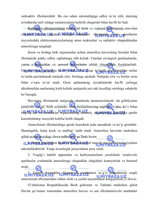  
 
radioaktiv ifloslanishdir. Bu esa odam salomatligiga salbiy ta’sir etib, ularning 
avlodlarida turli xildagi mutatsiyalarni keltirib chiqarishi bilan havfli bo’ladi. 
Radioaktiv ifloslanishning manbalari atom va vodorod bombalarini sinovdan 
o’tkazish bo’lsa bundan tashqari ridioaktiv ifloslanish yadro qurollarini 
tayyorlashda elektrostantsiyalarining atom reaktorlari va radiaktiv chiqindilardan 
atmosferaga tarqaladi. 
Inson va boshqa tirik organizmlar uchun atmosfera havosining freonlar bilan 
ifloslanishi jiddiy salbiy oqibatlarga olib keladi. Ulardan sovutgich qurilmalarida, 
yarim o’tkazgichlar va aerozol balonchalar ishlab chiqarishda foydalaniladi. 
Freonlar ozon qatlamiga ta’sir yetadi. Ular qisqa to’lqinli ulьtrabinafsha nurlar 
ta’sirida parchalanadi natijada xlor, ftorlarga ajraladi. Natijada xlor va ftorlar ozon 
bilan o’zaro ta’sir etadi. Ozon qatlamining siyraklashishi havfli yerlarga 
ultrabinafsha nurlarning kirib kelishi natijasida teri raki kasalligi ortishiga sababchi 
bo’lmoqda. 
Havoning ifloslanishi natijasida odamlarda darmonsizlanish, ish qobiliyatini 
pasayishi, yo’tal, bosh aylanishi, ovoz boylamlarining siqilishi, o’pka, ko’z bilan 
bog’liq har xil kasalliklar organizmning umumiy zaharlanishi, kasallikka qarshi 
kurashishning susayishi kabilar kelib chiqadi. 
Atmosferani ifloslanishiga qarshi kurashish juda murakkab va ko’p qirralidir. 
Shuningdek, katta kuch va mablag’ talab etadi. Atmosfera havosini muhofaza 
qilish uchun quyidagi chora-tadbirlarni qo’llash lozim: 
1. Havfli moddalarni hosil bo’lishini bartaraf etuvchi mavjud texnologiyalarni 
takomillashtirish. Yangi texnologik jarayonlarni joriy etish; 
2. Yoqilg’i tarkibi apparatlar va karbyuratorlarni yaxshilash, tozalovchi 
qurilmalar yordamida atmosferaga chiqindilar chiqishini kamaytirish va bartaraf 
etish; 
3. Zararli chiqindilar chiqaruvchi manbalarni to’g’ri joylashtirish orqali 
atmosferani ifloslanishini oldini olish va yashil maydonlarni kengaytirish (2-ilova). 
O’zbekiston Respublikasida Bosh gidromet va Tabiatni muhofaza qilish 
Davlat qo’mitasi tomonidan atmosfera havosi va uni ifloslantiruvchi manbalari 
