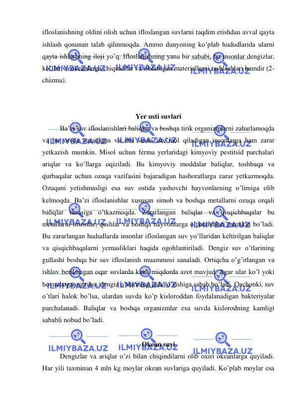  
 
ifloslanishning oldini olish uchun ifloslangan suvlarni taqdim etishdan avval qayta 
ishlash qonunan talab qilinmoqda. Ammo dunyoning ko’plab hududlarida ularni 
qayta ishlashning iloji yo’q. Ifloslanishning yana bir sababi, bu insonlar dengizlar, 
ko’llar va okeanlarga chiqindilar va ishlatilgan materiallarni tashlashlari hamdir (2-
chizma). 
 
 
Yer usti suvlari 
Ba’zi suv ifloslanishlari baliqlar va boshqa tirik organizmlarni zaharlamoqda 
va bu suvda suzadigan va shu suvni iste’mol qiladigan insonlarga ham zarar 
yetkazish mumkin. Misol uchun ferma yerlaridagi kimyoviy pestitsid parchalari 
ariqlar va ko’llarga oqiziladi. Bu kimyoviy moddalar baliqlar, toshbaqa va 
qurbaqalar uchun ozuqa vazifasini bajaradigan hashoratlarga zarar yetkazmoqda. 
Ozuqani yetishmasligi esa suv ostida yashovchi hayvonlarning o’limiga olib 
kelmoqda. Ba’zi ifloslanishlar xususan simob va boshqa metallarni ozuqa orqali 
baliqlar tanasiga o’tkazmoqda. Zararlangan baliqlar va qisqichbaqalar bu 
metallarni insonlar, qushlar va boshqa hayvonlarga o’tkazishlari mumkin bo’ladi. 
Bu zararlangan hududlarda insonlar ifloslangan suv yo’llaridan keltirilgan baliqlar 
va qisqichbaqalarni yemasliklari haqida ogohlantiriladi. Dengiz suv o’tlarining 
gullashi boshqa bir suv ifloslanish muammosi sanaladi. Ortiqcha o’g’itlangan va 
ishlov berilmagan oqar suvlarda katta miqdorda azot mavjud. Agar ular ko’l yoki 
hovuzlarga oqizilsa, dengiz o’tlarining jadal o’sishiga sabab bo’ladi. Qachonki, suv 
o’tlari halok bo’lsa, ulardan suvda ko’p kisloroddan foydalanadigan bakteriyalar 
parchalanadi. Baliqlar va boshqa organizmlar esa suvda kislorodning kamligi 
sababli nobud bo’ladi.  
 
Okean suvi 
Dengizlar va ariqlar o’zi bilan chiqindilarni olib oxiri okeanlarga quyiladi. 
Har yili taxminan 4 mln kg moylar okean suvlariga quyiladi. Ko’plab moylar esa 
