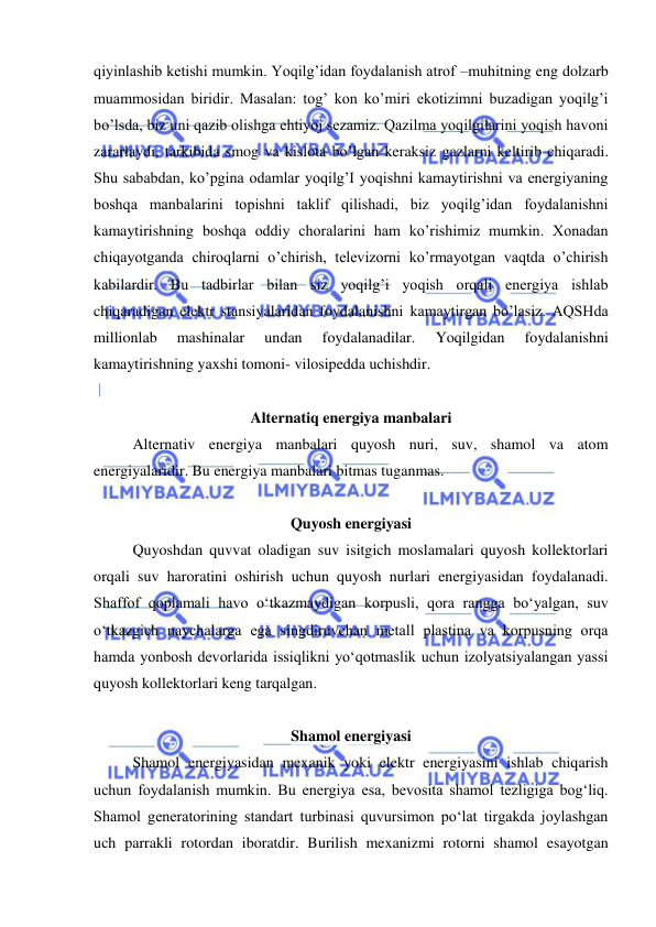  
 
qiyinlashib ketishi mumkin. Yoqilg’idan foydalanish atrof –muhitning eng dolzarb 
muammosidan biridir. Masalan: tog’ kon ko’miri ekotizimni buzadigan yoqilg’i 
bo’lsda, biz uni qazib olishga ehtiyoj sezamiz. Qazilma yoqilgilarini yoqish havoni 
zararlaydi, tarkibida smog va kislota bo’lgan keraksiz gazlarni keltirib chiqaradi. 
Shu sababdan, ko’pgina odamlar yoqilg’I yoqishni kamaytirishni va energiyaning 
boshqa manbalarini topishni taklif qilishadi, biz yoqilg’idan foydalanishni 
kamaytirishning boshqa oddiy choralarini ham ko’rishimiz mumkin. Xonadan 
chiqayotganda chiroqlarni o’chirish, televizorni ko’rmayotgan vaqtda o’chirish 
kabilardir. Bu tadbirlar bilan siz yoqilg’i yoqish orqali energiya ishlab 
chiqaradigan elektr stansiyalaridan foydalanishni kamaytirgan bo’lasiz. AQSHda 
millionlab 
mashinalar 
undan 
foydalanadilar. 
Yoqilgidan 
foydalanishni 
kamaytirishning yaxshi tomoni- vilosipedda uchishdir. 
 
Alternatiq energiya manbalari 
Alternativ energiya manbalari quyosh nuri, suv, shamol va atom 
energiyalaridir. Bu energiya manbalari bitmas tuganmas.  
 
Quyosh energiyasi 
Quyoshdan quvvat oladigan suv isitgich moslamalari quyosh kollektorlari 
orqali suv haroratini oshirish uchun quyosh nurlari energiyasidan foydalanadi. 
Shaffof qoplamali havo o‘tkazmaydigan korpusli, qora rangga bo‘yalgan, suv 
o‘tkazgich naychalarga ega singdiruvchan metall plastina va korpusning orqa 
hamda yonbosh devorlarida issiqlikni yo‘qotmaslik uchun izolyatsiyalangan yassi 
quyosh kollektorlari keng tarqalgan.  
 
Shamol energiyasi 
Shamol energiyasidan mexanik yoki elektr energiyasini ishlab chiqarish 
uchun foydalanish mumkin. Bu energiya esa, bevosita shamol tezligiga bog‘liq. 
Shamol generatorining standart turbinasi quvursimon po‘lat tirgakda joylashgan 
uch parrakli rotordan iboratdir. Burilish mexanizmi rotorni shamol esayotgan 
